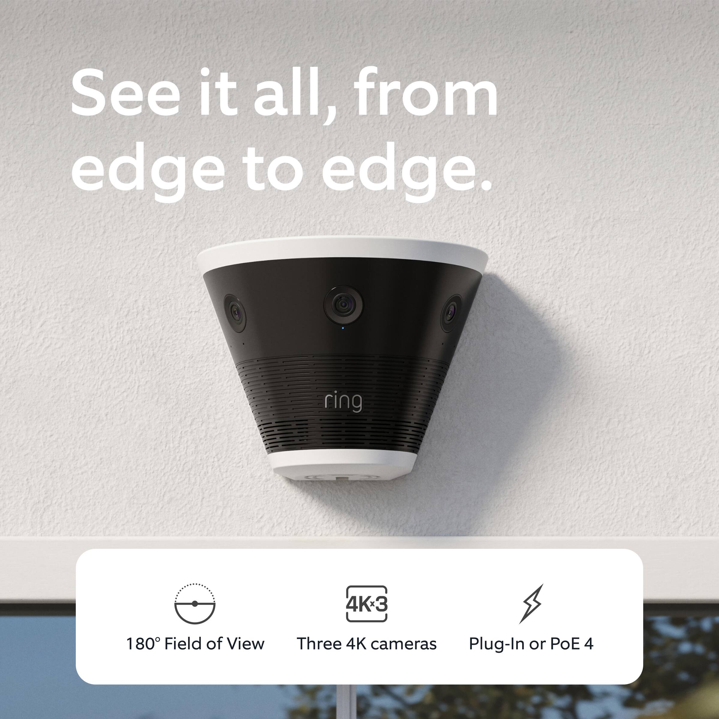 See it all, from edge to edge.

180° Field of View  
Three 4K cameras  
Plug-In or PoE 4