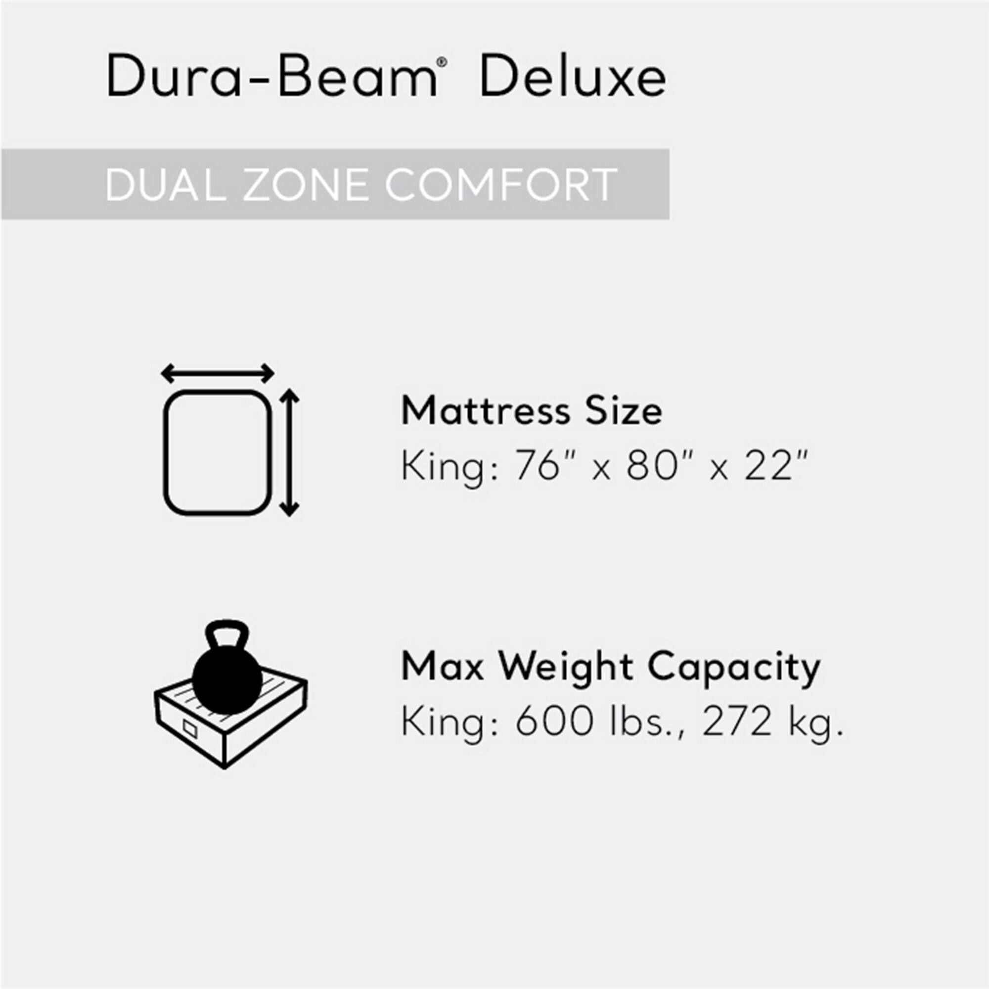 Dura-Beam Deluxe  
DUAL ZONE COMFORT  

Mattress Size  
King: 76" x 80" x 22"  

Max Weight Capacity  
King: 600 lbs., 272 kg.