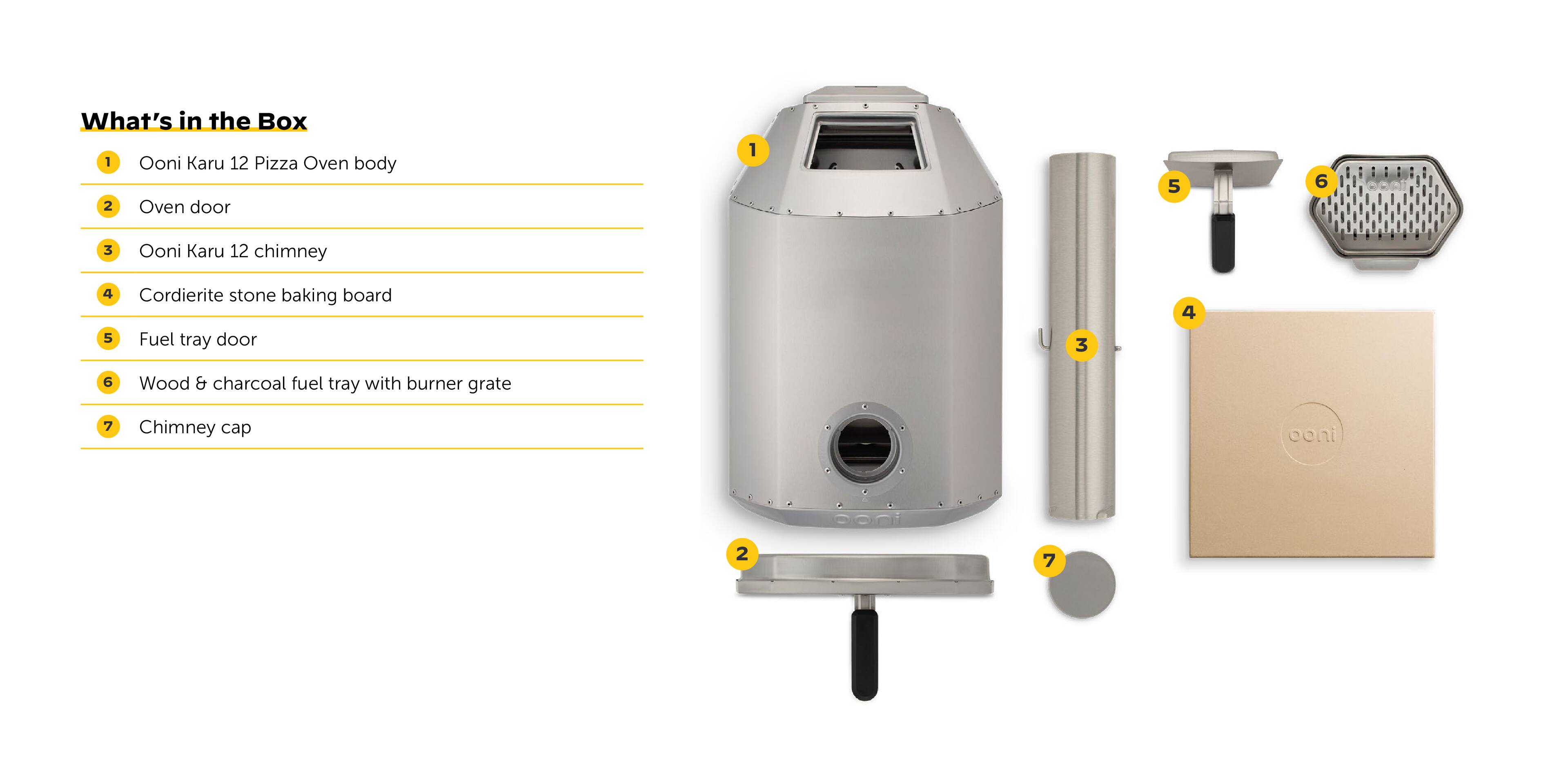 What's in the Box:
1. Ooni Karu 12 Pizza Oven body
2. Oven door
3. Cordierite stone baking board
4. Fuel tray door
5. Wood & charcoal fuel tray with burner grate
6. Chimney cap
7. Ooni Karu 12 chimney