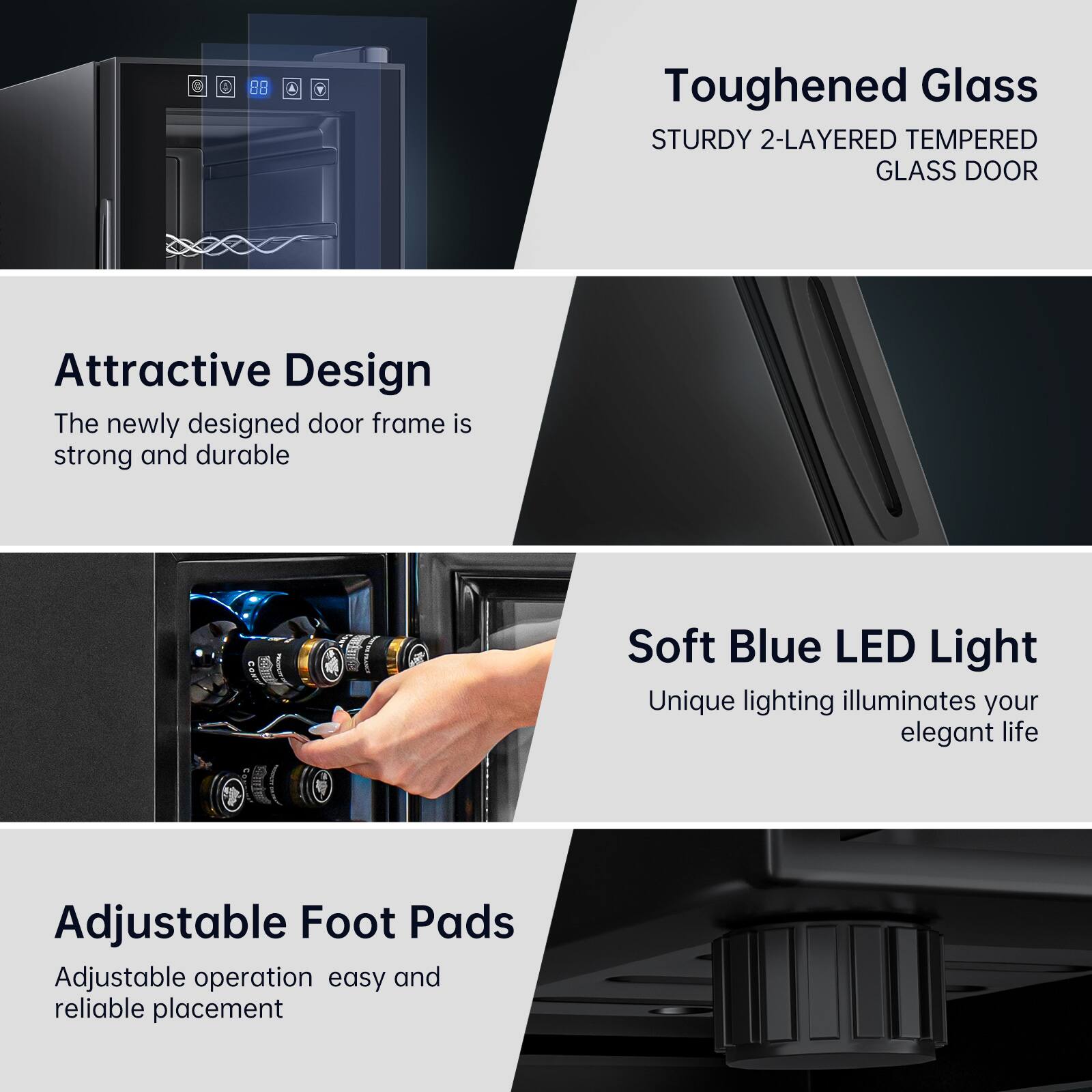 - **Toughened Glass**
  - STURDY 2-LAYERED TEMPERED GLASS DOOR

- **Attractive Design**
  - The newly designed door frame is strong and durable

- **Soft Blue LED Light**
  - Unique lighting illuminates your elegant life

- **Adjustable Foot Pads**
  - Adjustable operation easy and reliable placement