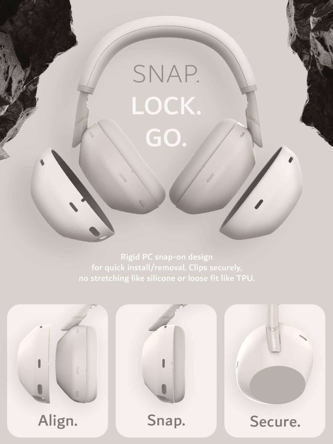 SNAP. LOCK. GO.  
Rigid PC snap-on design for quick install/removal. Clips securely, no stretching like silicone or loose fit like TPU.  
SONY  
Align. Snap. Secure.