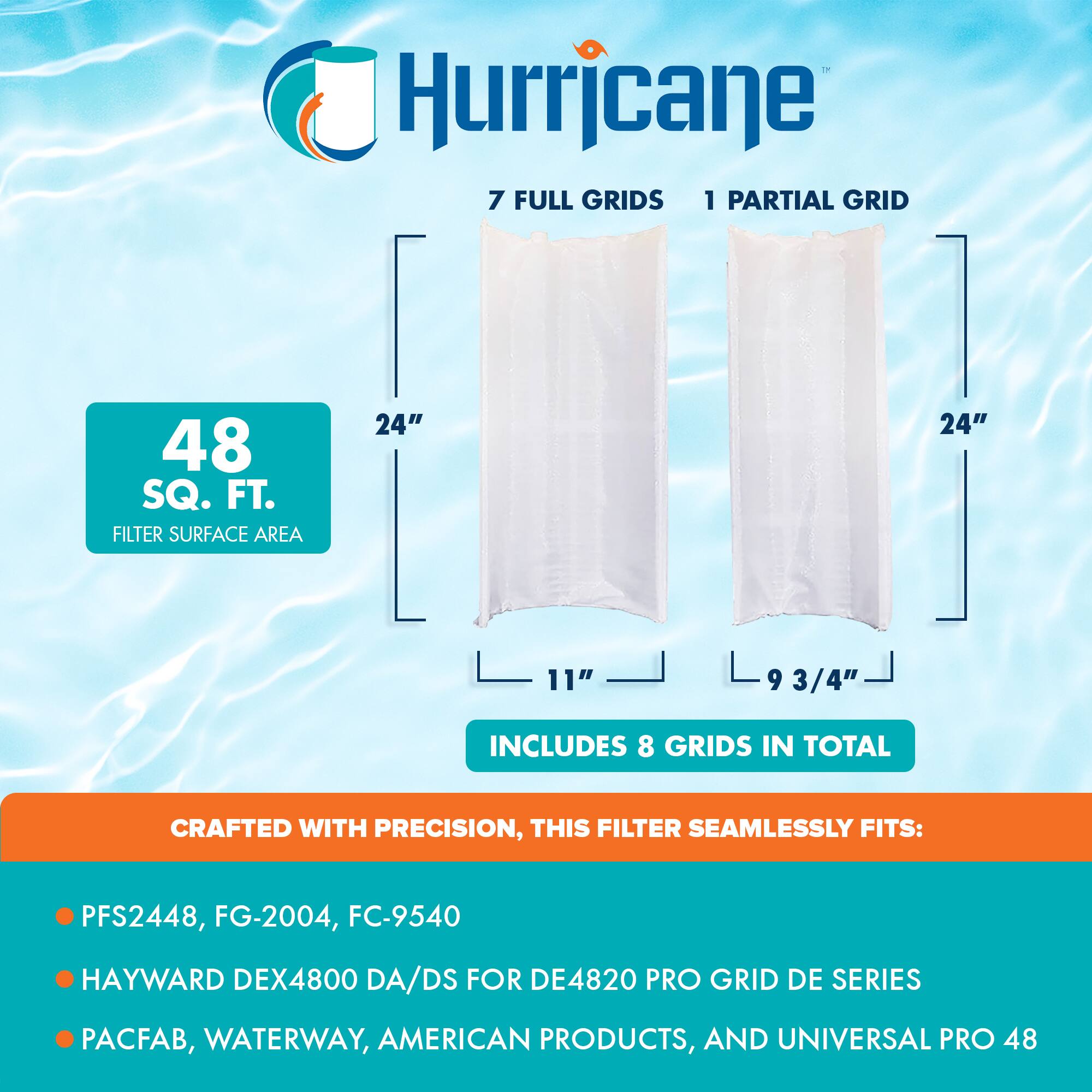 Hurricane

7 FULL GRIDS 1 PARTIAL GRID

48 SQ. FT. FILTER SURFACE AREA

24" x 11" 24" x 9 3/4"

INCLUDES 8 GRIDS IN TOTAL

CRAFTED WITH PRECISION, THIS FILTER SEAMLESSLY FITS:

- PFS2448, FG-2004, FC-9540
- HAYWARD DEX4800 DA/DS FOR DE4820 PRO GRID DE SERIES
- PACFAB, WATERWAY, AMERICAN PRODUCTS, AND UNIVERSAL PRO 48