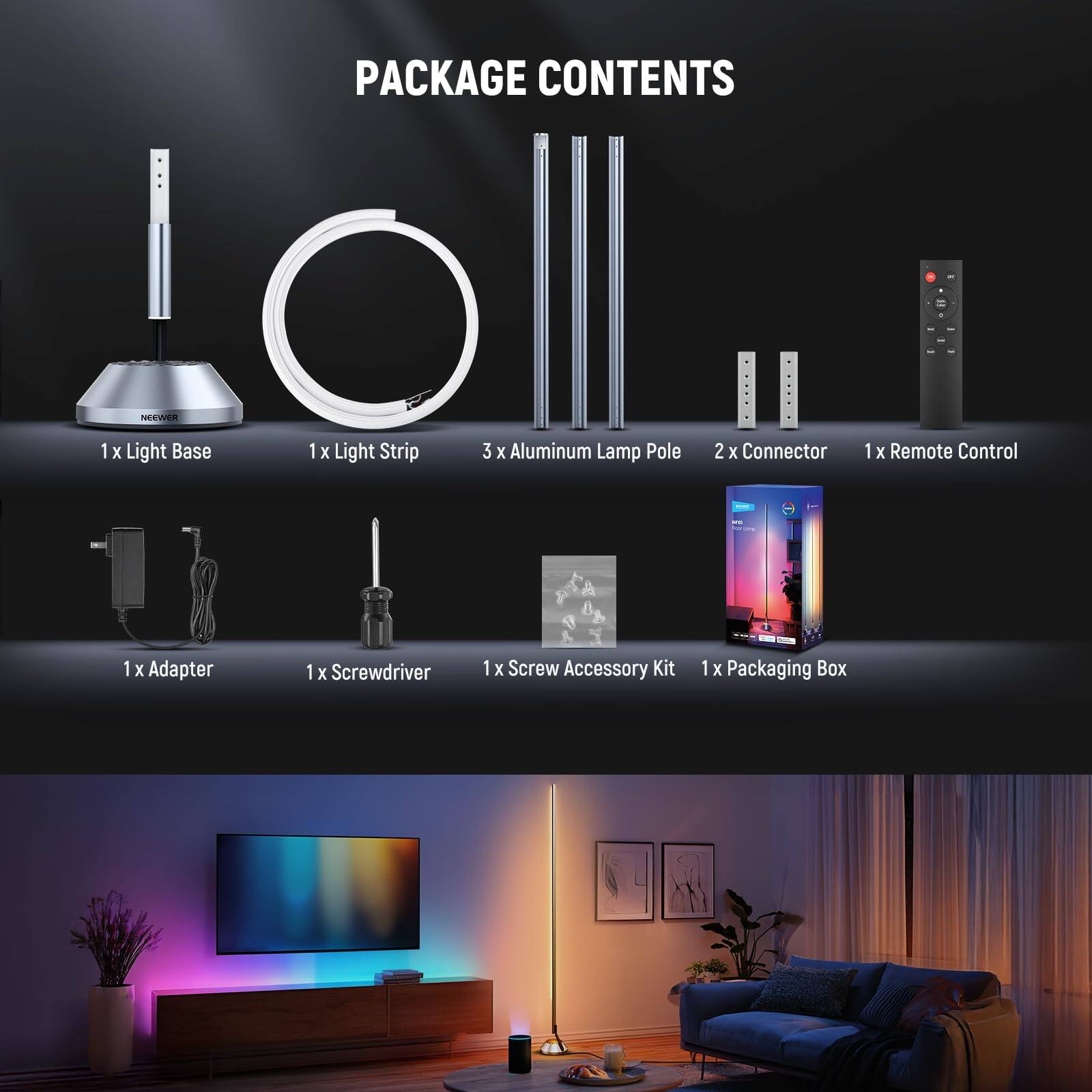 PACKAGE CONTENTS

- 1 x Light Base
- 1 x Light Strip
- 3 x Aluminum Lamp Pole
- 2 x Connector
- 1 x Remote Control
- 1 x Adapter
- 1 x Screwdriver
- 1 x Screw Accessory Kit
- 1 x Packaging Box