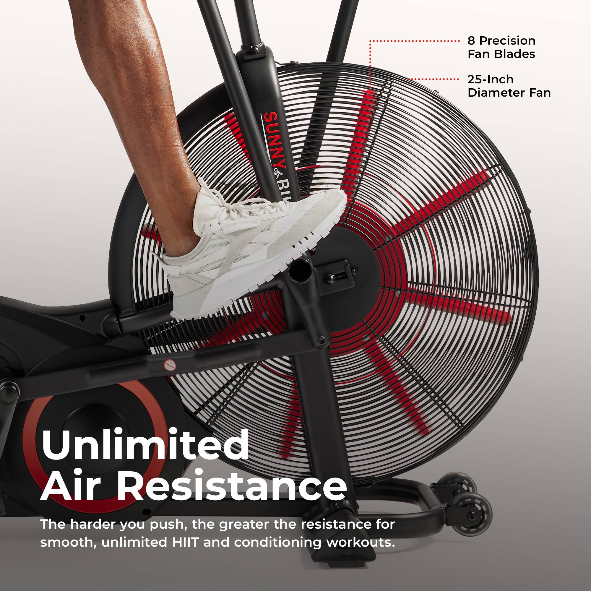 8 Precision Fan Blades  
SUNNY BI  
25-Inch Diameter Fan  
Unlimited Air Resistance  
The harder you push, the greater the resistance for smooth, unlimited HIIT and conditioning workouts.