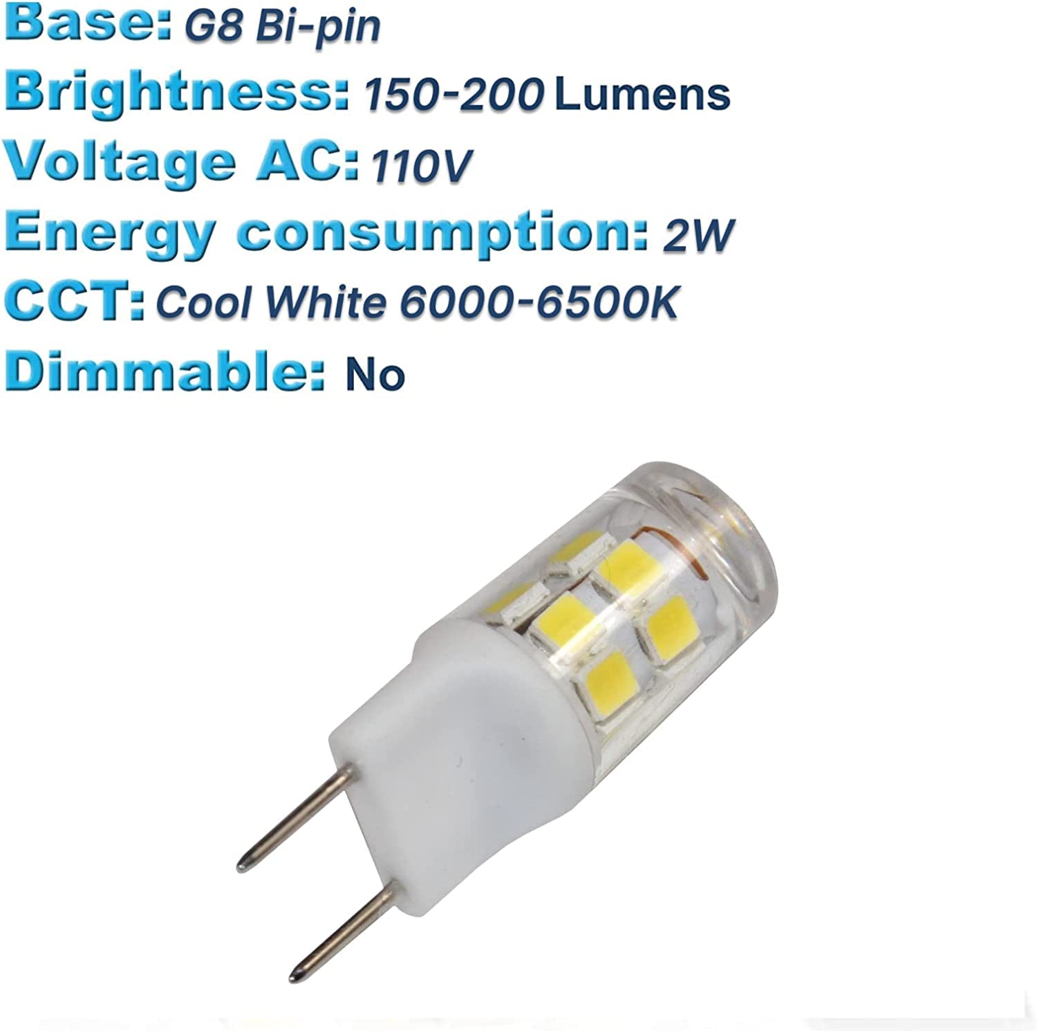 Base: G8 Bi-pin  
Brightness: 150-200 Lumens  
Voltage AC: 110V  
Energy consumption: 2W  
CCT: Cool White 6000-6500K  
Dimmable: No
