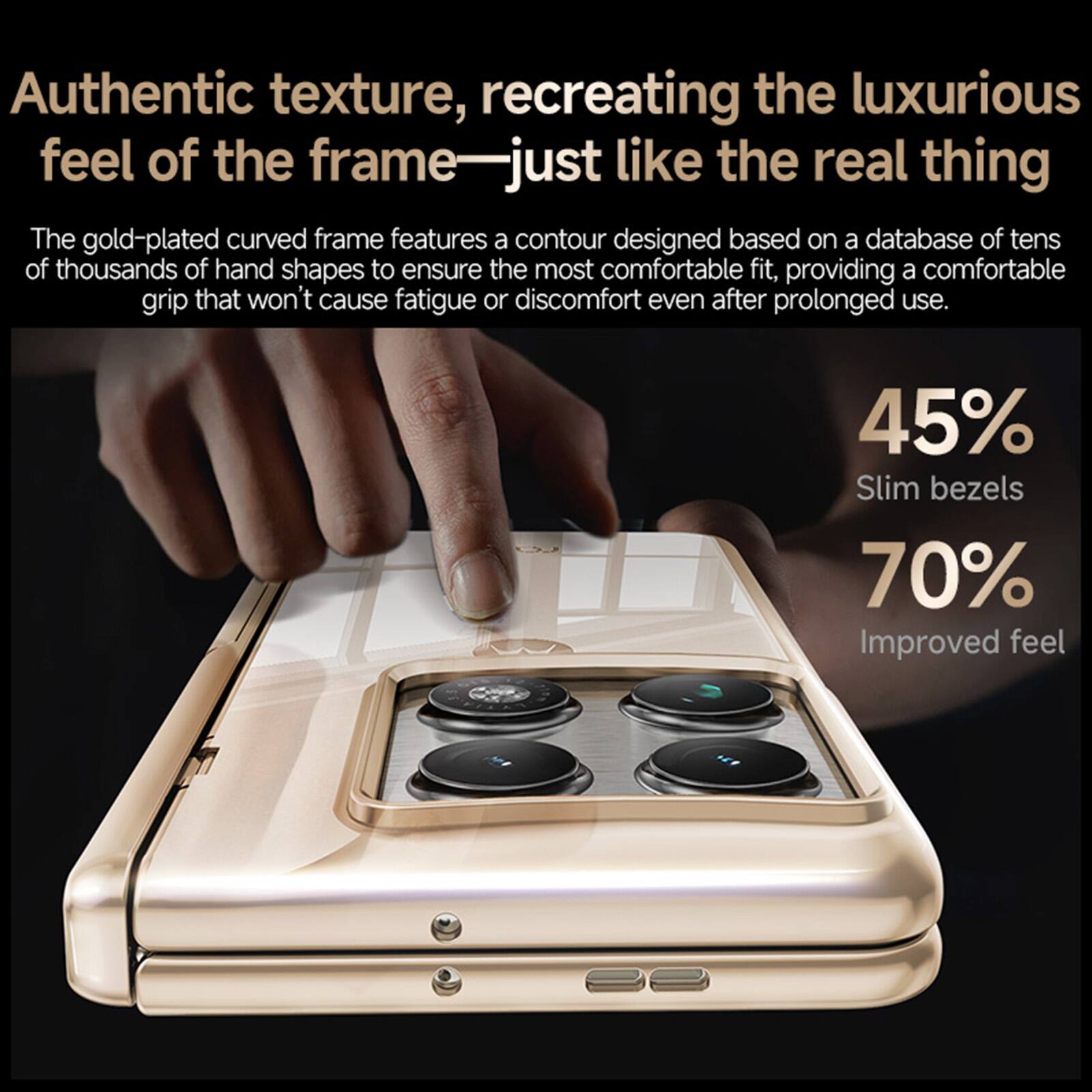 Authentic texture, recreating the luxurious feel of the frame—just like the real thing

The gold-plated curved frame features a contour designed based on a database of tens of thousands of hand shapes to ensure the most comfortable fit, providing a comfortable grip that won't cause fatigue or discomfort even after prolonged use.

45% Slim bezels
70% Improved feel