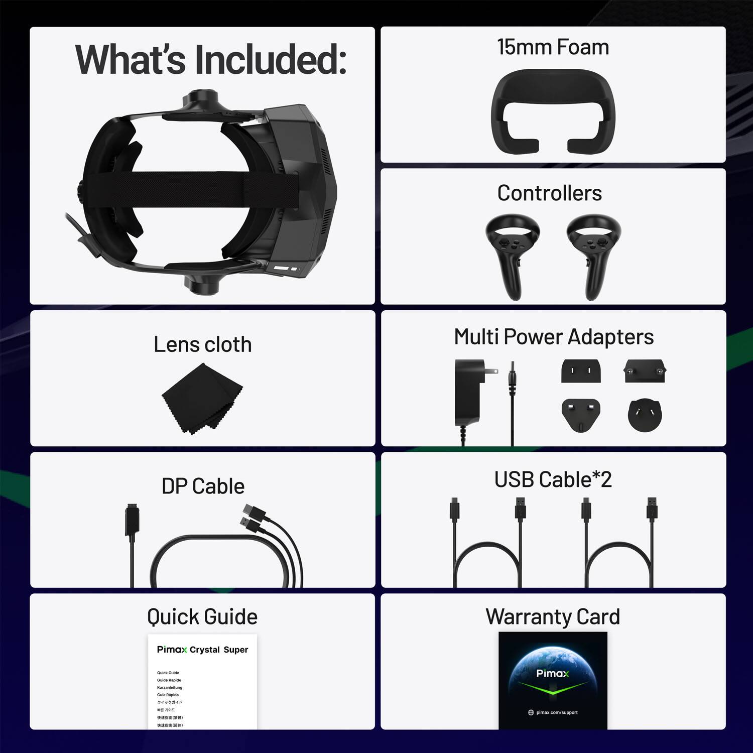 What's Included:  
- 15mm Foam  
- Lens cloth  
- Controllers  
- Multi Power Adapters  
- DP Cable  
- USB Cable*2  
- Quick Guide  
- Warranty Card  

Pimax Crystal Super  
Pimax HOd