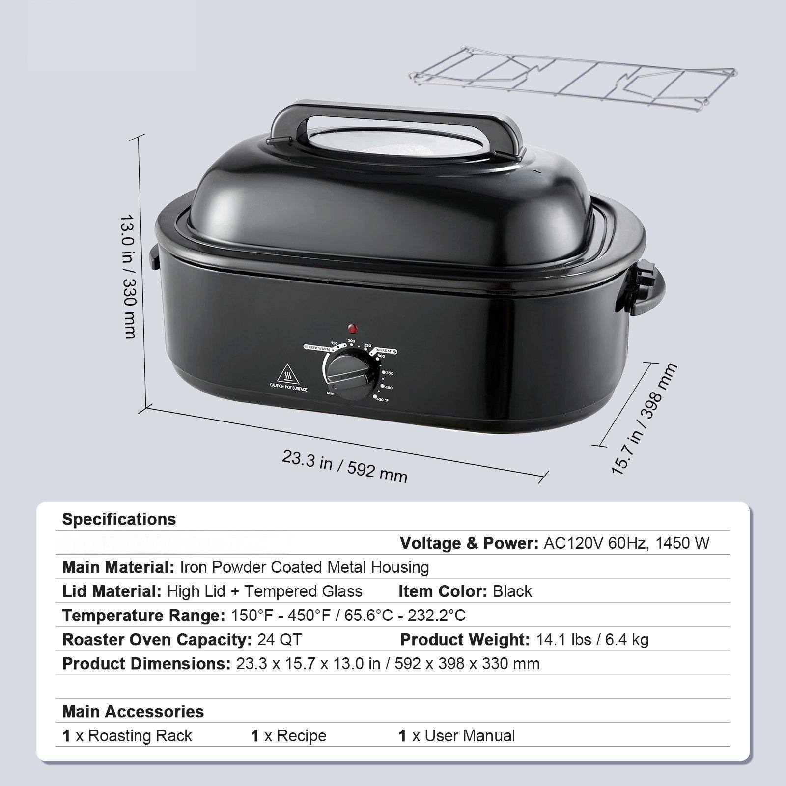 Specifications  
Voltage & Power: AC120V 60Hz, 1450 W  
Main Material: Iron Powder Coated Metal Housing  
Lid Material: High Lid + Tempered Glass  
Item Color: Black  
Temperature Range: 150°F - 450°F / 65.6°C - 232.2°C  
Roaster Oven Capacity: 24 QT  
Product Weight: 14.1 lbs / 6.4 kg  
Product Dimensions: 23.3 x 15.7 x 13.0 in / 592 x 398 x 330 mm  

Main Accessories  
1 x Roasting Rack  
1 x Recipe  
1 x User Manual