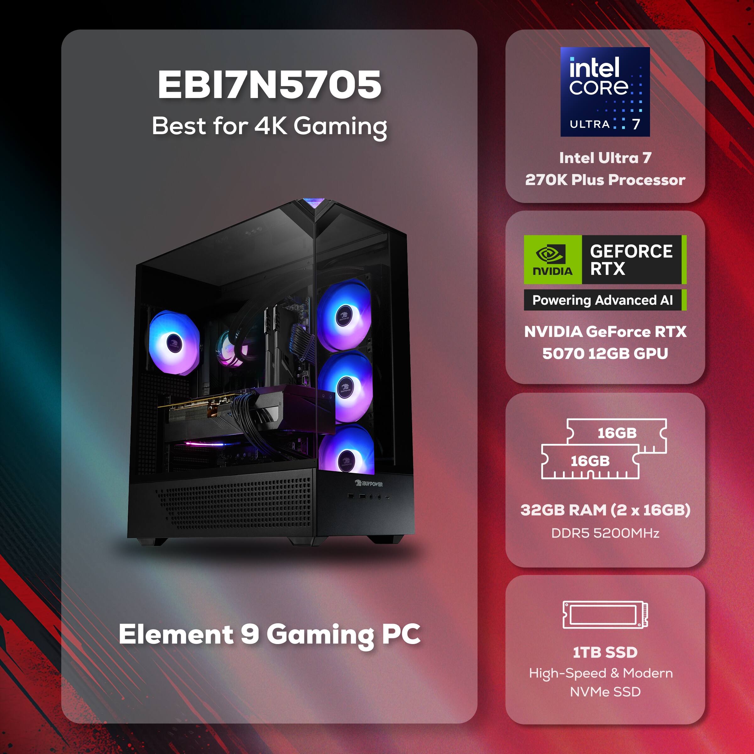 EBI7N5705  
Best for 4K Gaming  

Intel Core Ultra 7  
270K Plus Processor  

NVIDIA GeForce RTX 5070 12GB GPU  

32GB RAM (2 x 16GB) DDR5 5200MHz  

1TB SSD  
High-Speed & Modern NVMe SSD  

Element 9 Gaming PC
