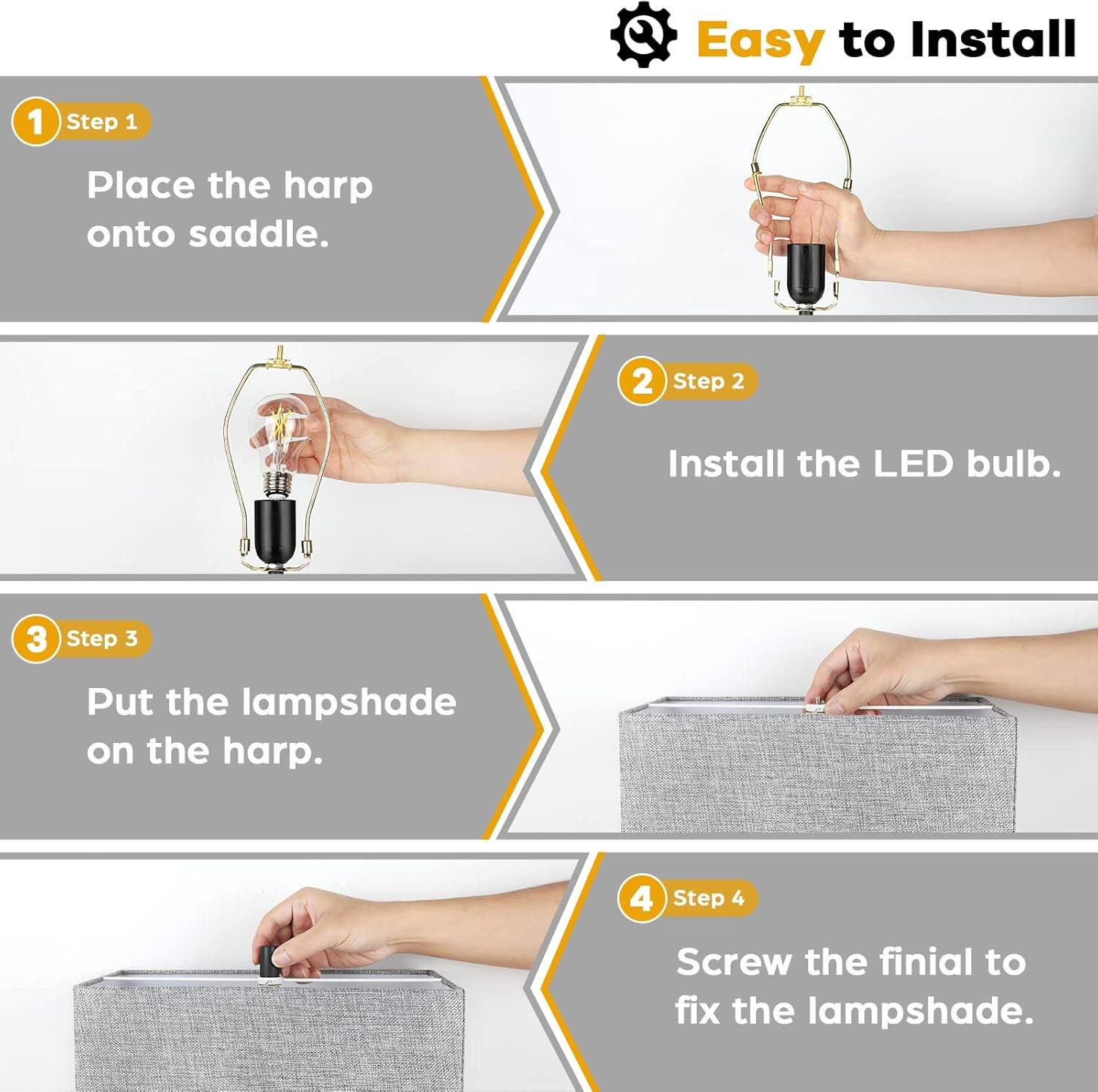 Easy to Install

1. Step 1 Place the harp onto saddle.
2. Step 2 Install the LED bulb.
3. Step 3 Put the lampshade on the harp.
4. Step 4 Screw the finial to fix the lampshade.
