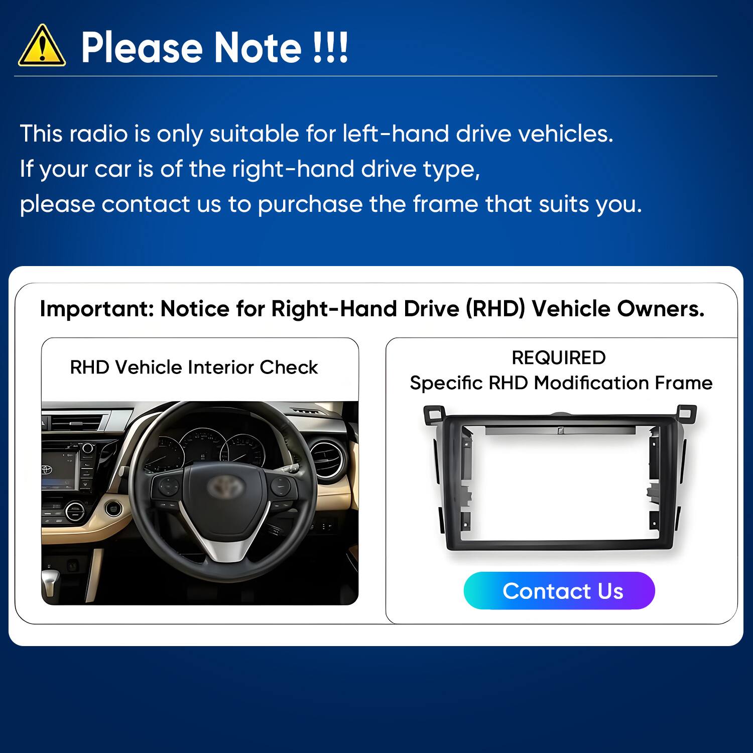 Please Note!!!

This radio is only suitable for left-hand drive vehicles. If your car is of the right-hand drive type, please contact us to purchase the frame that suits you.

Important: Notice for Right-Hand Drive (RHD) Vehicle Owners.

RHD Vehicle Interior Check

REQUIRED Specific RHD Modification Frame

Contact Us