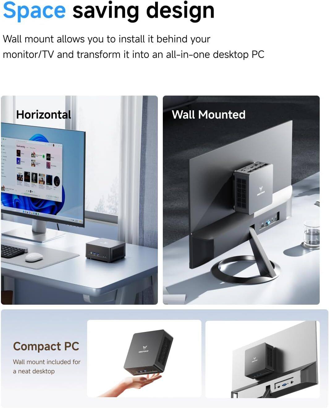 Space saving design
Wall mount allows you to install it behind your monitor/TV and transform it into an all-in-one desktop PC
Horizontal
Wall Mounted
Compact PC
Wall mount included for a neat desktop