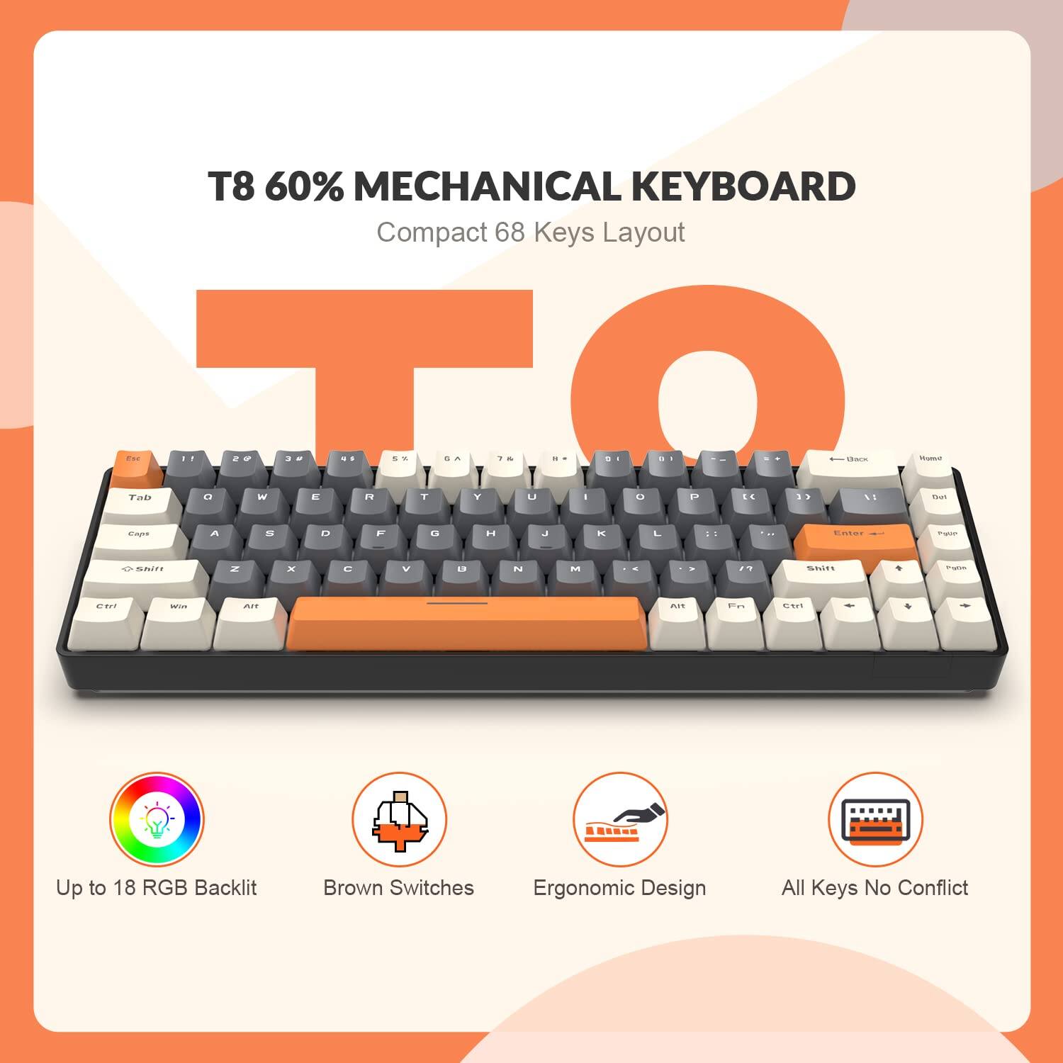 T8 60% Mechanical Keyboard  
Compact 68 Keys Layout  

- Up to 18 RGB Backlit  
- Brown Switches  
- Ergonomic Design  
- All Keys No Conflict