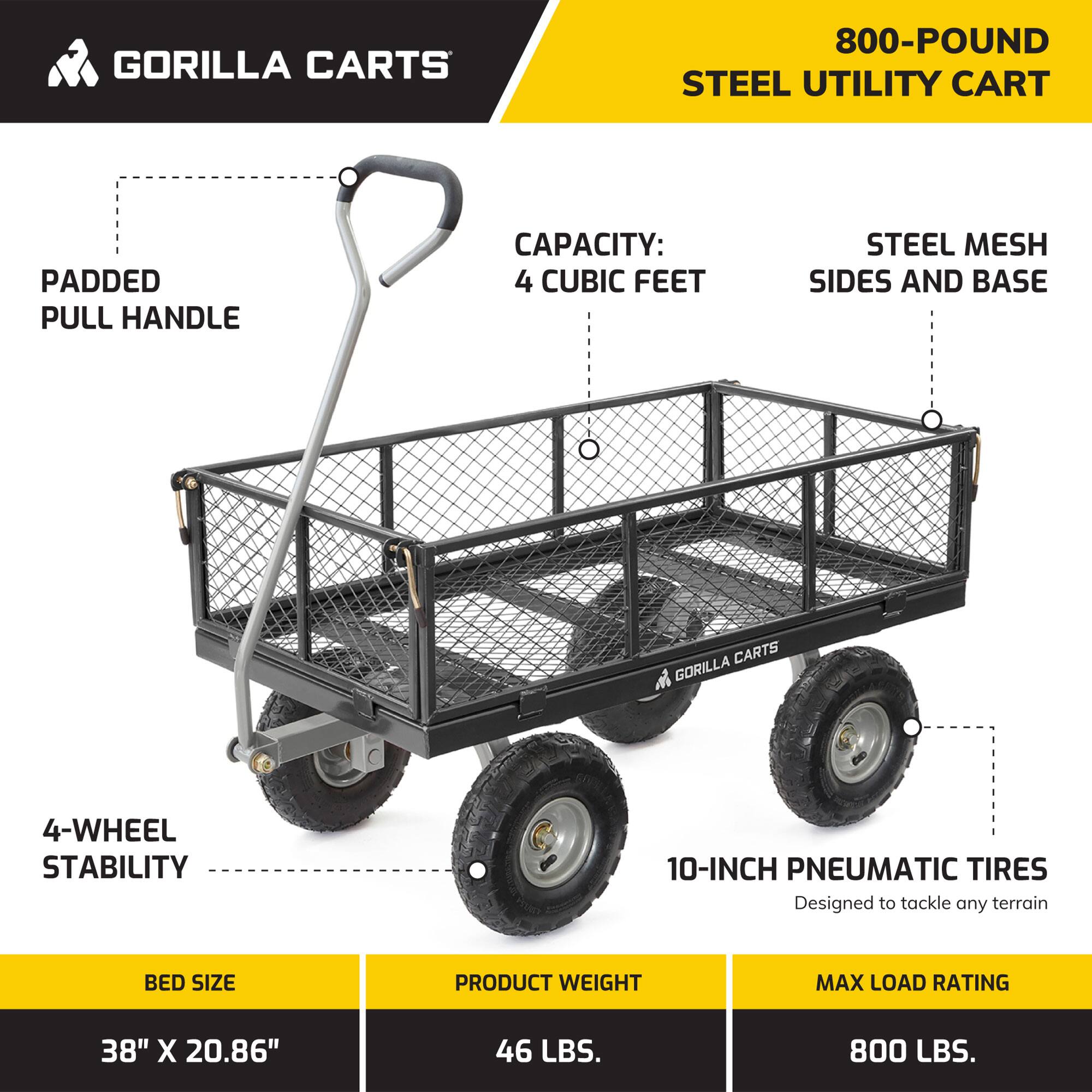 GORILLA CARTS  
800-POUND STEEL UTILITY CART  

- Padded Pull Handle  
- Capacity: 4 Cubic Feet  
- Steel Mesh Sides and Base  
- 4-Wheel Stability  
- 10-Inch Pneumatic Tires (Designed to tackle any terrain)  

**Bed Size:** 38" x 20.86"  
**Product Weight:** 46 LBS.  
**Max Load Rating:** 800 LBS.