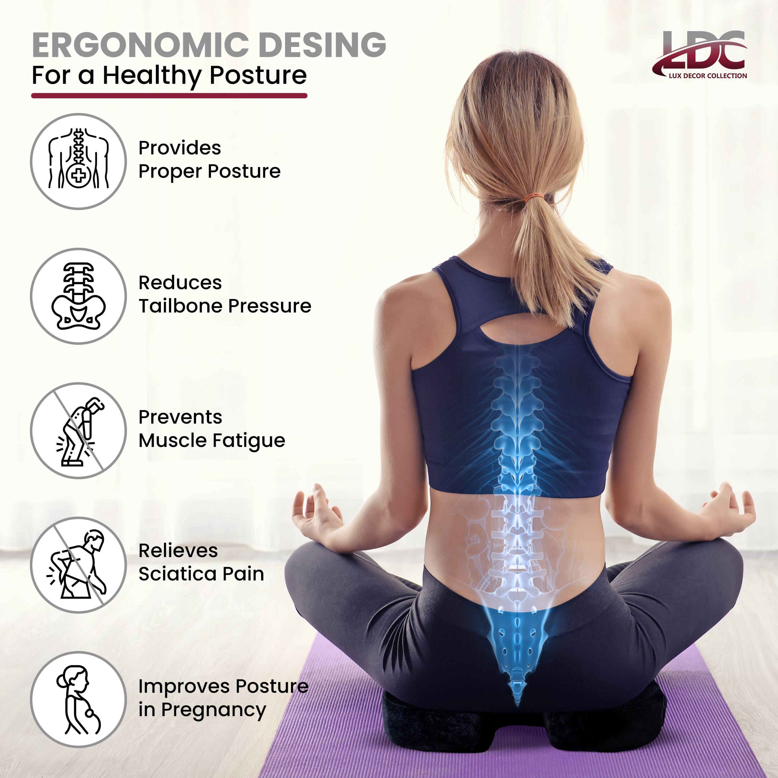 ERGONOMIC DESIGN  
For a Healthy Posture  

- Provides Proper Posture  
- Reduces Tailbone Pressure  
- Prevents Muscle Fatigue  
- Relieves Sciatica Pain  
- Improves Posture in Pregnancy  

LDC  
LUX DECOR COLLECTION