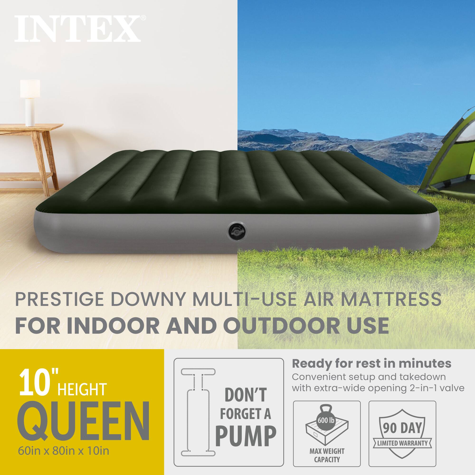 INTEX PRESTIGE DOWNY MULTI-USE AIR MATTRESS FOR INDOOR AND OUTDOOR USE

10" HEIGHT
QUEEN
60in X 80in X 10in

Ready for rest in minutes
Convenient setup and takedown with extra-wide opening 2-in-1 valve

DON'T FORGET A PUMP

MAX WEIGHT CAPACITY 600 lb

90 DAY LIMITED WARRANTY