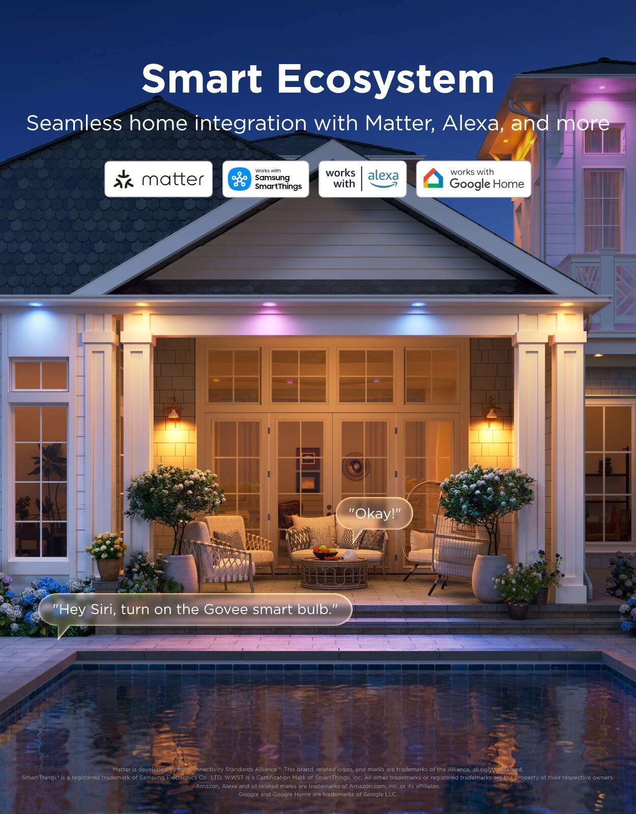 Smart Ecosystem  
Seamless home integration with Matter, Alexa, and more

- matter
- works with Samsung SmartThings
- works with Alexa
- works with Google Home

"Okay!"

"Hey Siri, turn on the Govee smart bulb."

Matter is developed by the Connectivity Standards Alliance. This brand, and marks are trademarks of the Alliance. All other trademarks or registered trademarks are the property of their respective owners. SmartThings™ is a registered trademark of Samsung Electronics Co., LTD. WST™ is a Certification Mark of SmartThings, Inc. All other trademarks or registered trademarks are the property of their respective owners. Amazon, Alexa and all related marks are trademarks of Amazon.com, Inc. or its affiliates. Google and Google Home are trademarks of Google LLC.