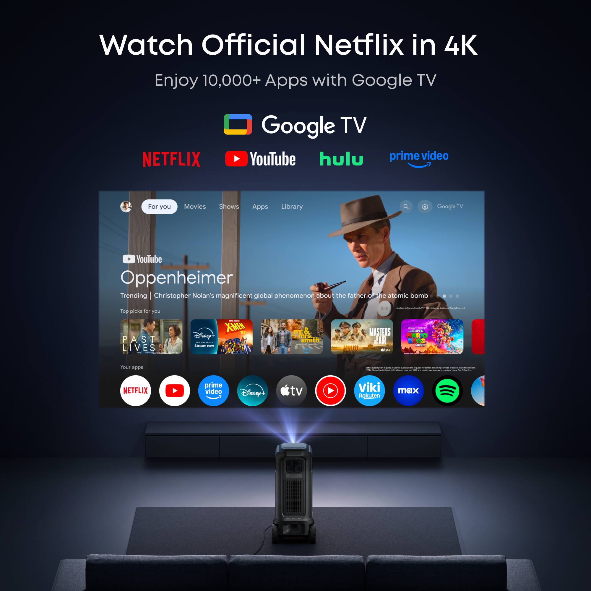 Watch Official Netflix in 4K  
Enjoy 10,000+ Apps with Google TV  

NETFLIX YouTube hulu prime video  

For you Movies Shows Apps Library  

Google TV YouTube  

Oppenheimer  
Trending | Christopher Nolan's magnificent global phenomenon about the father of the atomic bomb  

Top picks for you  
PAST A 7 LIVES  
X-MEN  
Disney+  

Your apps  
NETFLIX YouTube prime video Disney+ tv Viki Rokuten max