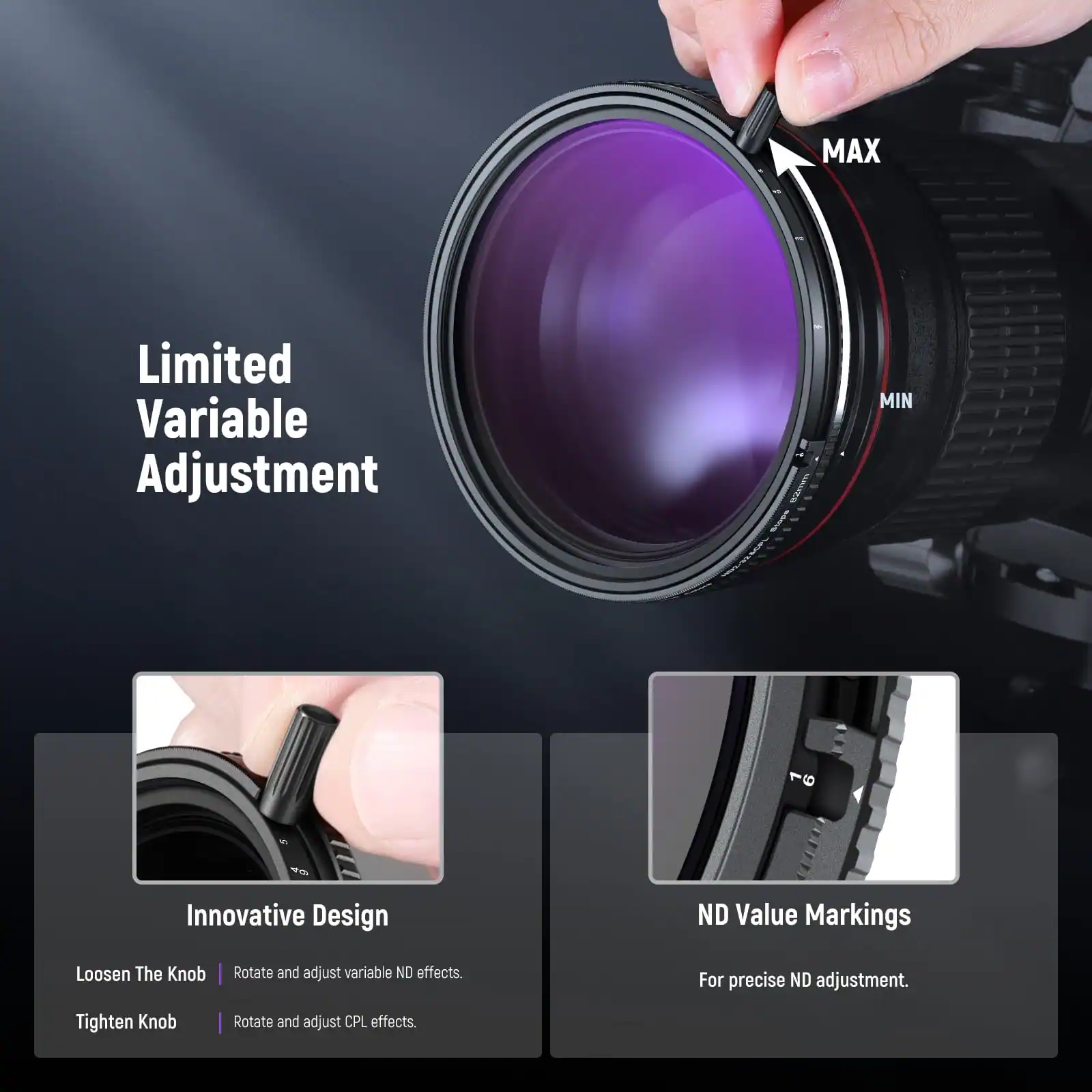 Limited Variable Adjustment

MAX

MIN

Innovative Design

Loosen The Knob | Rotate and adjust variable ND effects.

Tighten Knob | Rotate and adjust CPL effects.

ND Value Markings

For precise ND adjustment.
