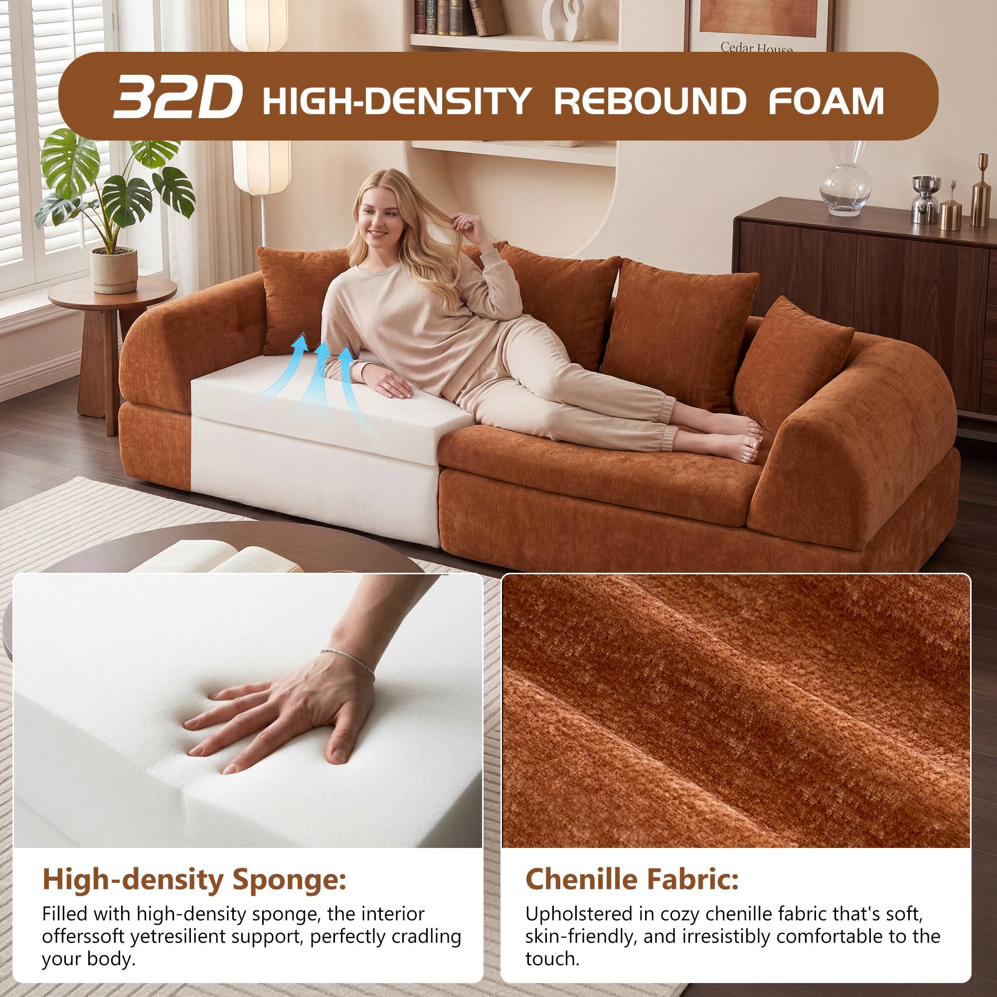 Cedar Housee 32D HIGH-DENSITY REBOUND FOAM

High-density Sponge: Filled with high-density sponge, the interior offers soft yet resilient support, perfectly cradling your body.

Chenille Fabric: Upholstered in cozy chenille fabric that's soft, skin-friendly, and irresistibly comfortable to the touch.