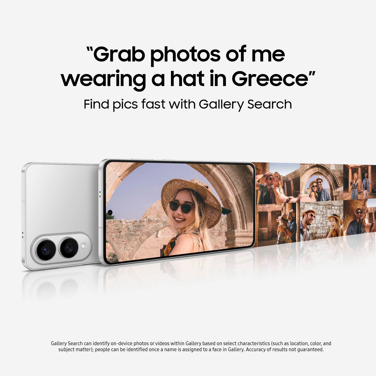 "Grab photos of me wearing a hat in Greece" Find pics fast with Gallery Search Gallery Search can identify on-device photos or videos within Gallery based on select characteristics such as location, color, and subject matter. People can be identified once - name is assigned to a face in Gallery. Accuracy of results not guaranteed.