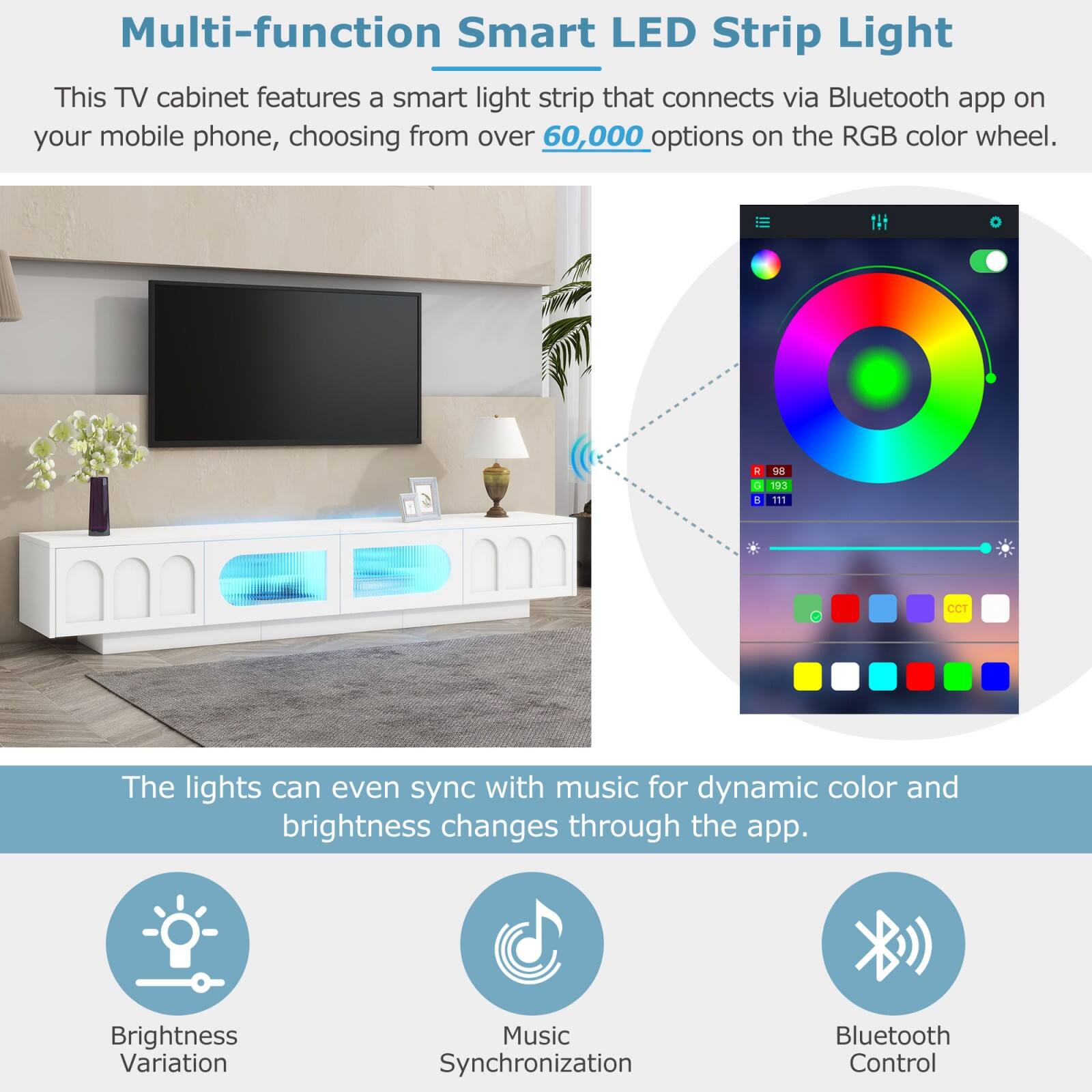 Multi-function Smart LED Strip Light

This TV cabinet features a smart light strip that connects via Bluetooth app on your mobile phone, choosing from over 60,000 options on the RGB color wheel.

The lights can even sync with music for dynamic color and brightness changes through the app.

Brightness Variation  
Music Synchronization  
Bluetooth Control