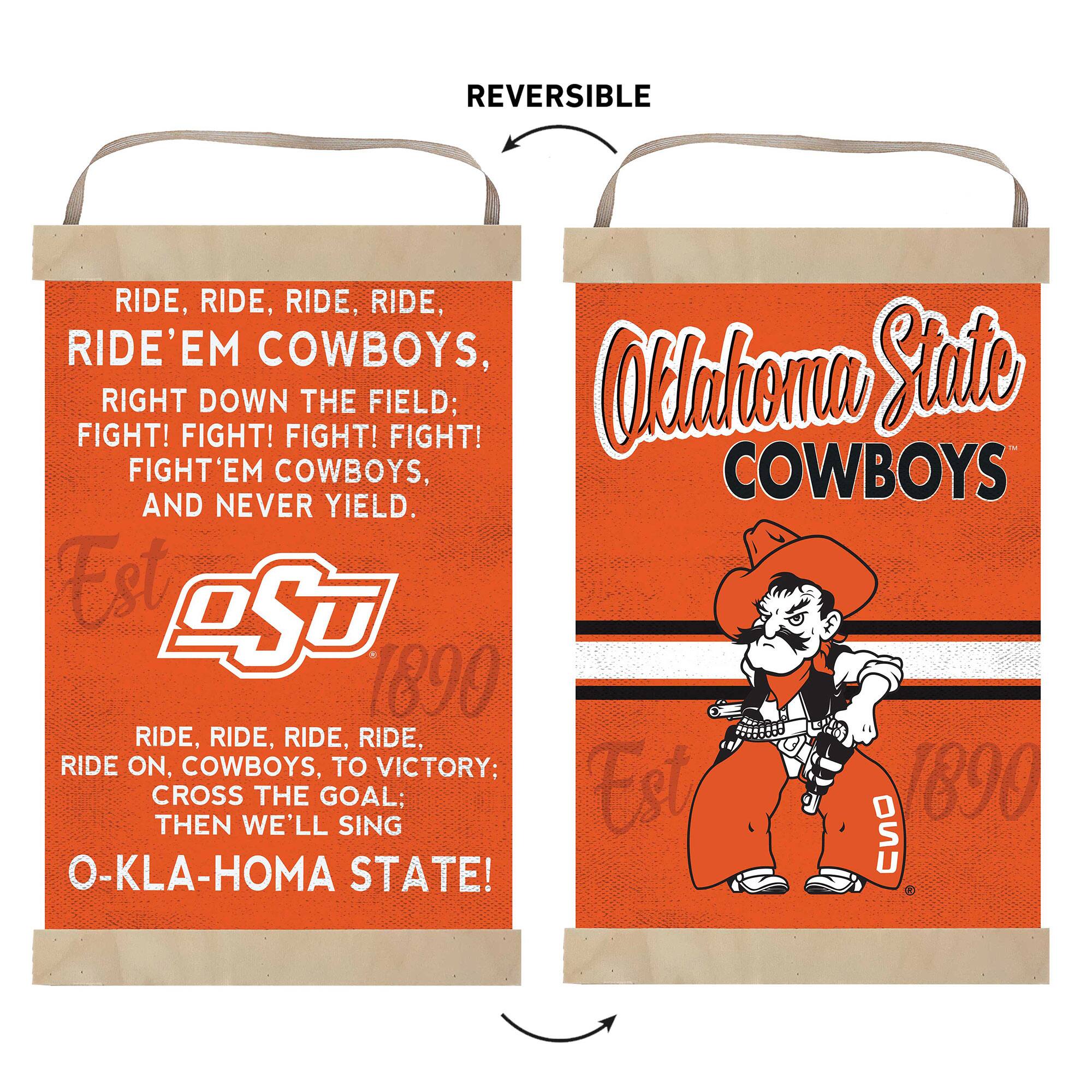 REVERSIBLE

RIDE, RIDE, RIDE, RIDE,  
RIDE'EM COWBOYS,  
RIGHT DOWN THE FIELD;  
FIGHT! FIGHT! FIGHT! FIGHT!  
FIGHT'EM COWBOYS,  
AND NEVER YIELD.  

Est 1890  
RIDE, RIDE, RIDE, RIDE,  
RIDE ON, COWBOYS, TO VICTORY;  
CROSS THE GOAL;  
THEN WE'LL SING  
O-KLA-HOMA STATE!  

Oklahoma State  
COWBOYS  
Est 1890