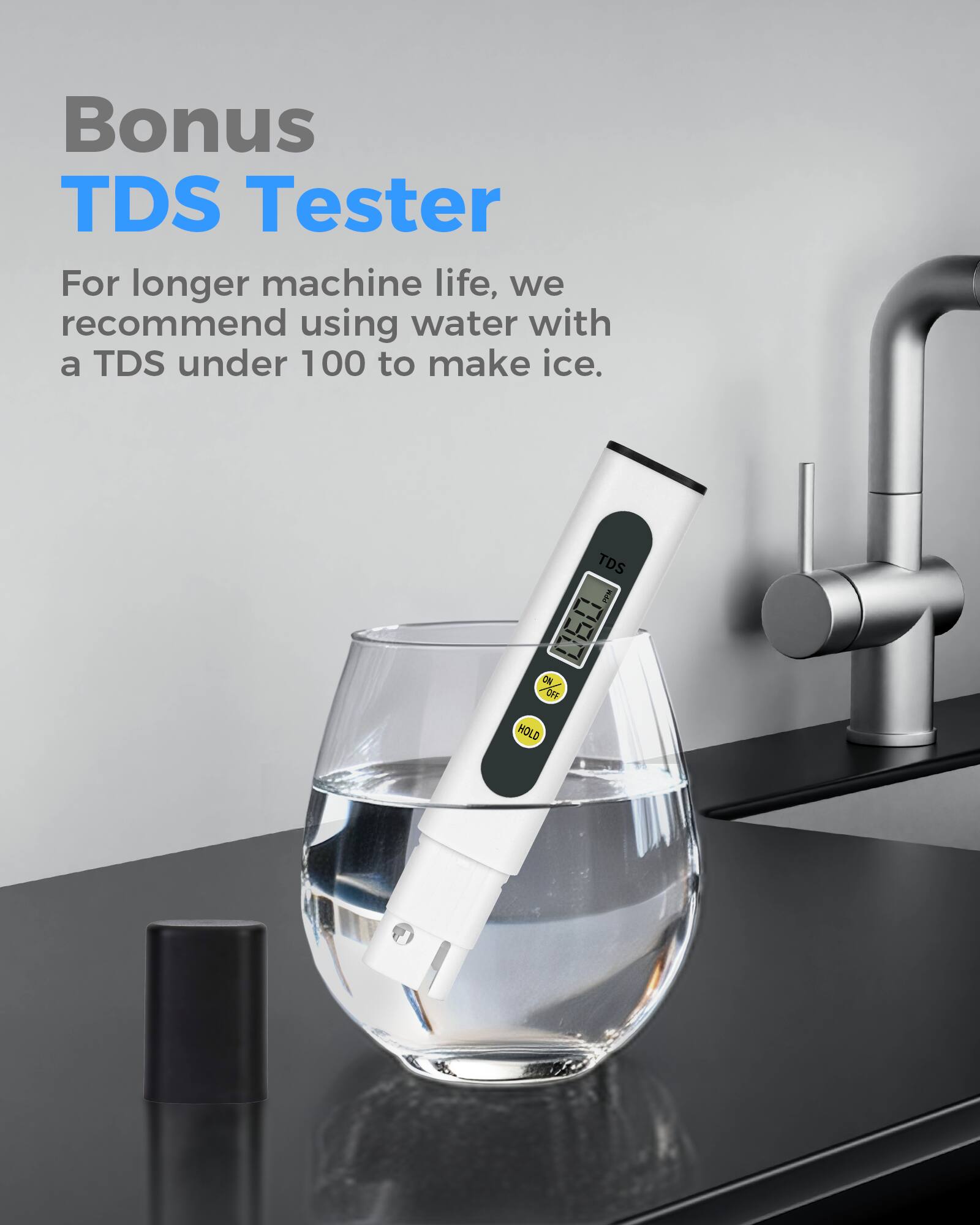 Bonus TDS Tester

For longer machine life, we recommend using water with a TDS under 100 to make ice.