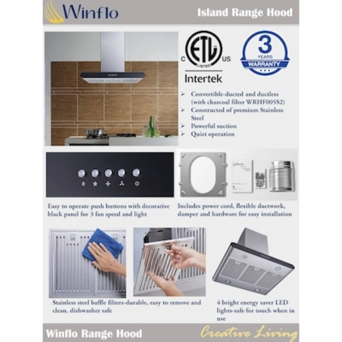 Winflo Island Range Hood

- Convertible-ducted and ductless (with charcoal filter WRHF00552)
- Constructed of premium Stainless Steel
- Powerful suction
- Quiet operation
- Easy to operate push buttons with decorative black panel for 3 fan speed and light
- Includes power cord, flexible ductwork, damper and hardware for easy installation
- Stainless steel baffle filters-durable, easy to remove and clean, dishwasher safe
- 4 bright energy saver LED lights-safe for touch when in use

Winflo Range Hood

- 3 YEARS C US WARRANTY
- Intertek
- ETL US

Creative Living