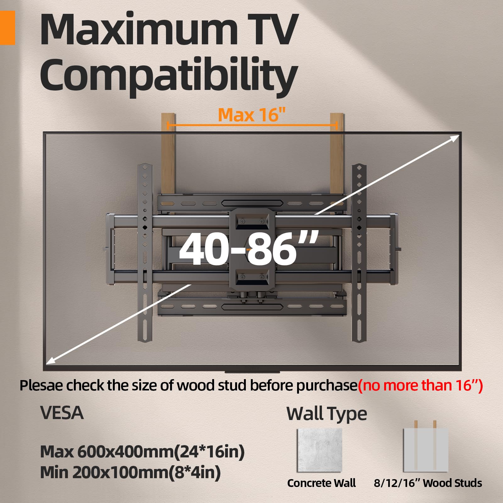 Maximum TV Compatibility

Max 16"

40-86"

Please check the size of wood stud before purchase (no more than 16")

VESPA

Max 600x400mm (24*16in)

Min 200x100mm (8*4in)

Wall Type

Concrete Wall

8/12/16" Wood Studs