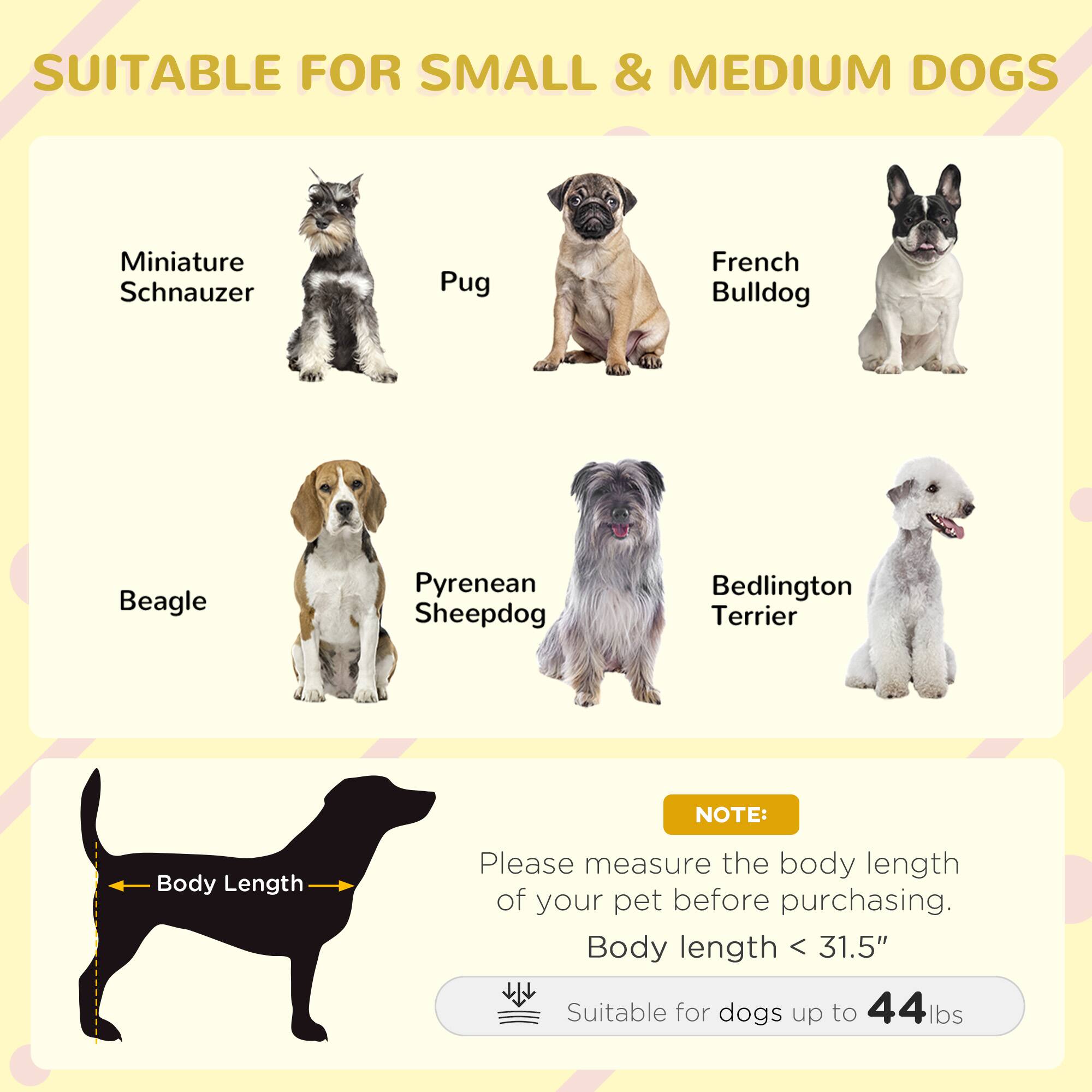 SUITABLE FOR SMALL & MEDIUM DOGS

- Miniature Schnauzer
- Pug
- French Bulldog
- Beagle
- Pyrenean Sheepdog
- Bedlington Terrier

NOTE: Please measure the body length of your pet before purchasing. Body length < 31.5" Suitable for dogs up to 44 lbs