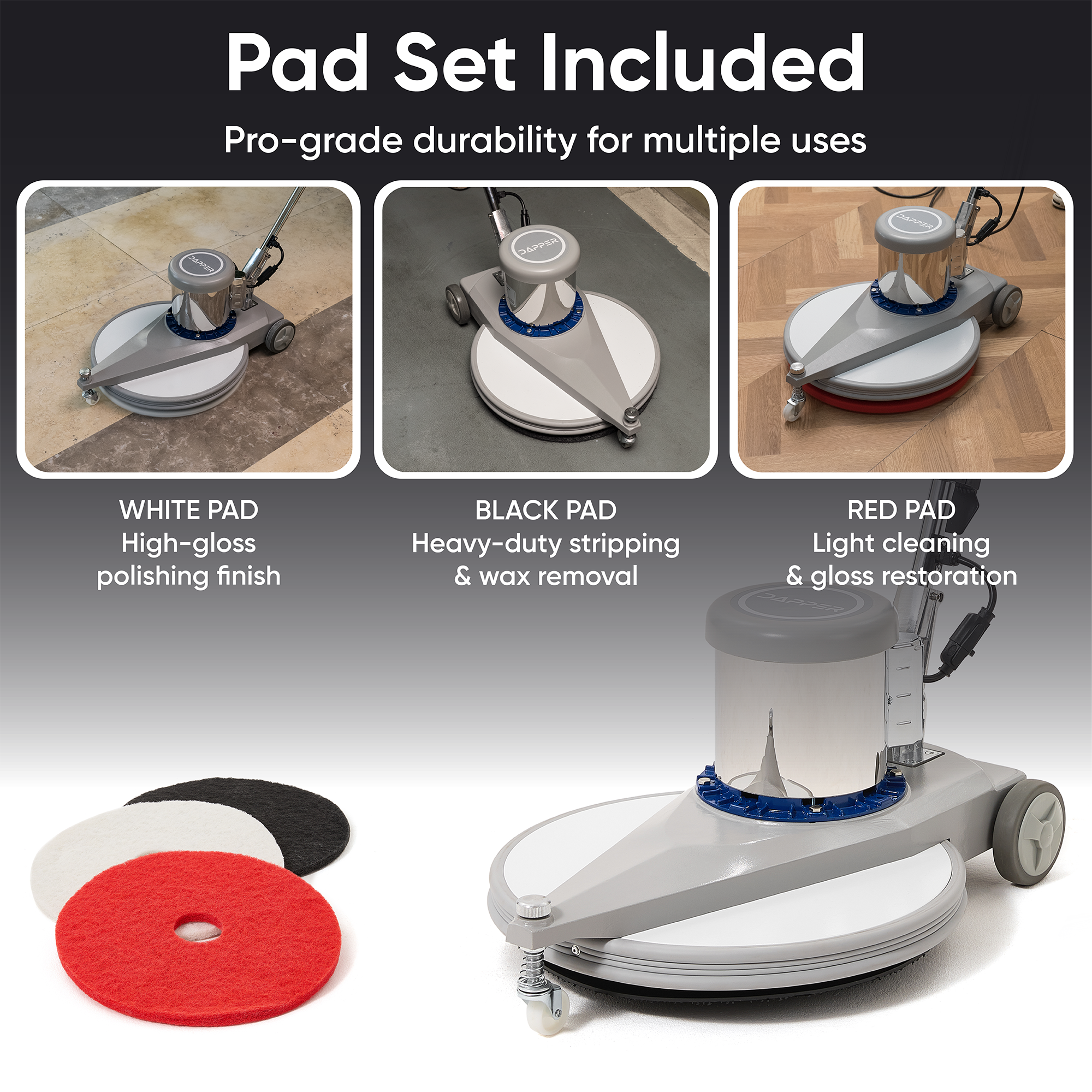 Pad Set Included  
Pro-grade durability for multiple uses  

WHITE PAD  
High-gloss polishing finish  

BLACK PAD  
Heavy-duty stripping & wax removal  

RED PAD  
Light cleaning & gloss restoration