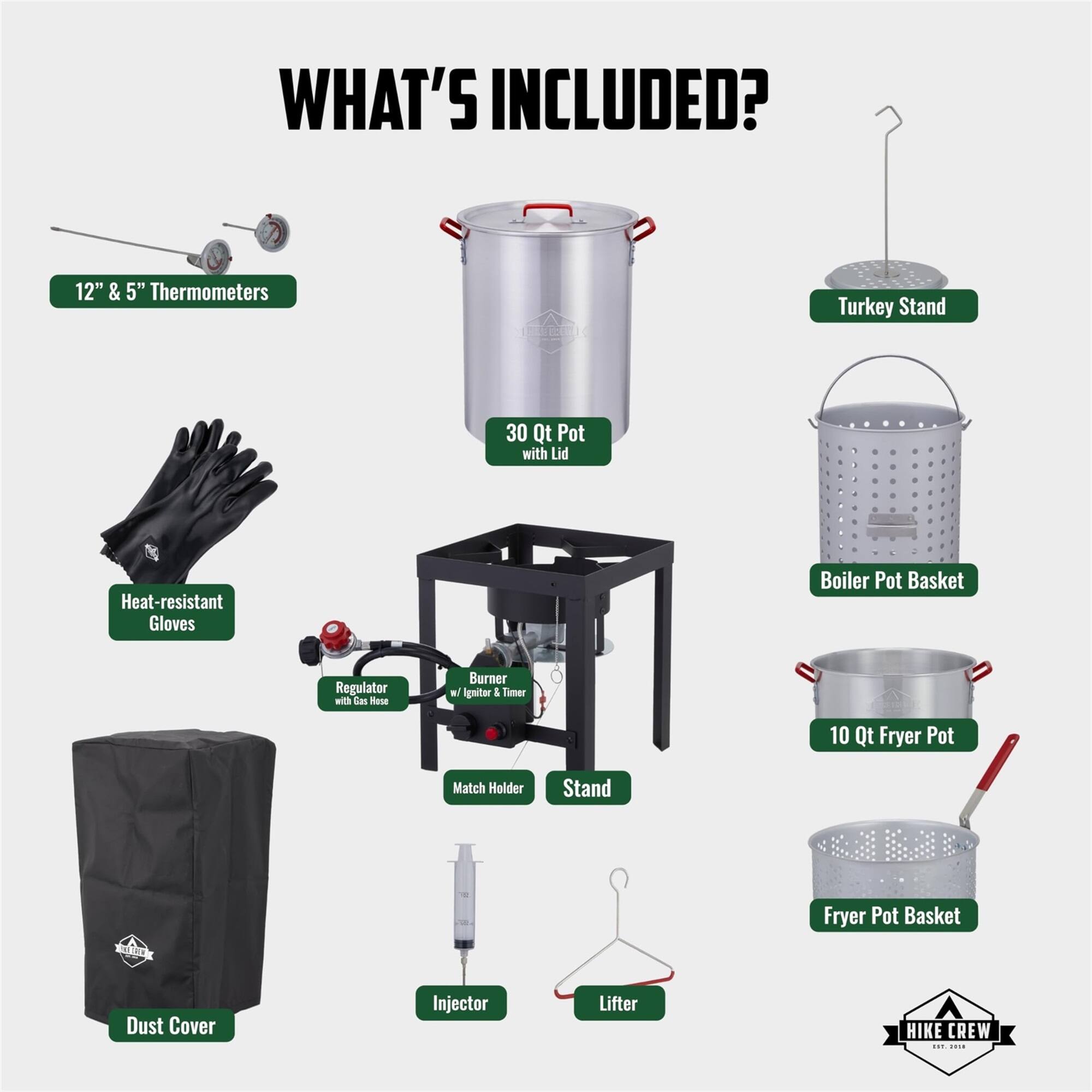 WHAT'S INCLUDED? 12" & 5" Thermometers, Turkey Stand, 30 Qt Pot with Lid, Heat-resistant Gloves, Boiler Pot Basket, Regulator with Gas Hose, 10 Qt Fryer Pot, Match Holder, Stand, Fryer Pot Basket, Dust Cover, Injector, Lifter, HIKE CREW