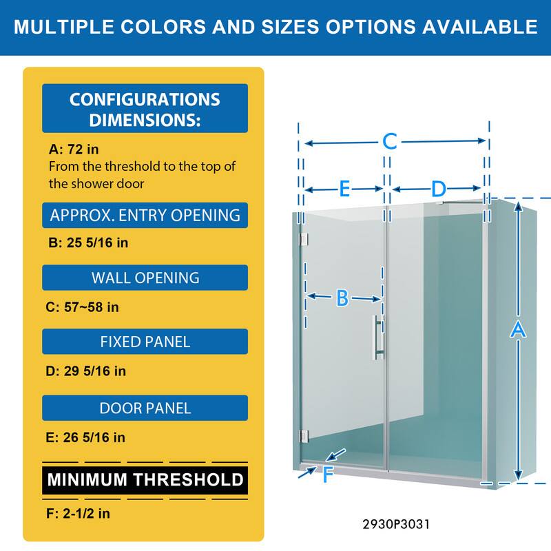 MULTIPLE COLORS AND SIZES OPTIONS AVAILABLE

CONFIGURATIONS DIMENSIONS:
A: 72 in
From the threshold to the top of the shower door

APPROX. ENTRY OPENING
B: 25 5/16 in

WALL OPENING
C: 57~58 in

FIXED PANEL
D: 29 5/16 in

DOOR PANEL
E: 26 5/16 in

MINIMUM THRESHOLD
F: 2-1/2 in

2930P3031