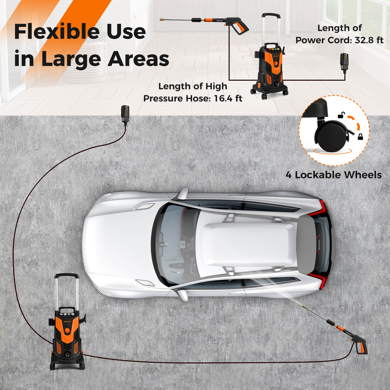Flexible Use in Large Areas

Length of High Pressure Hose: 16.4 ft

Length of Power Cord: 32.8 ft

4 Lockable Wheels