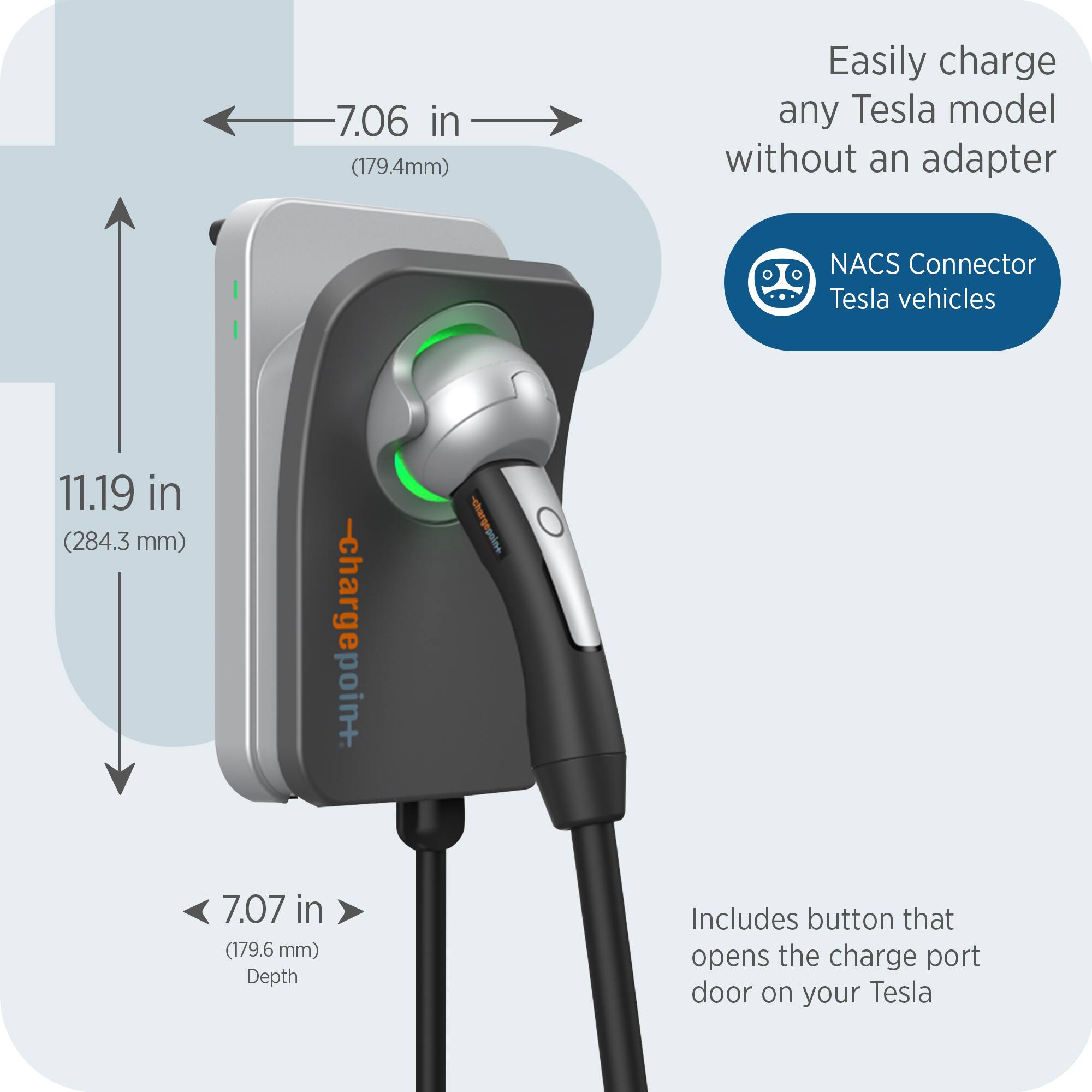 7.06 in (179.4mm)  
Easily charge any Tesla model without an adapter  
NACS Connector Tesla vehicles  
11.19 in (284.3 mm)  
7.07 in (179.6 mm) Depth  
Includes button that opens the charge port door on your Tesla