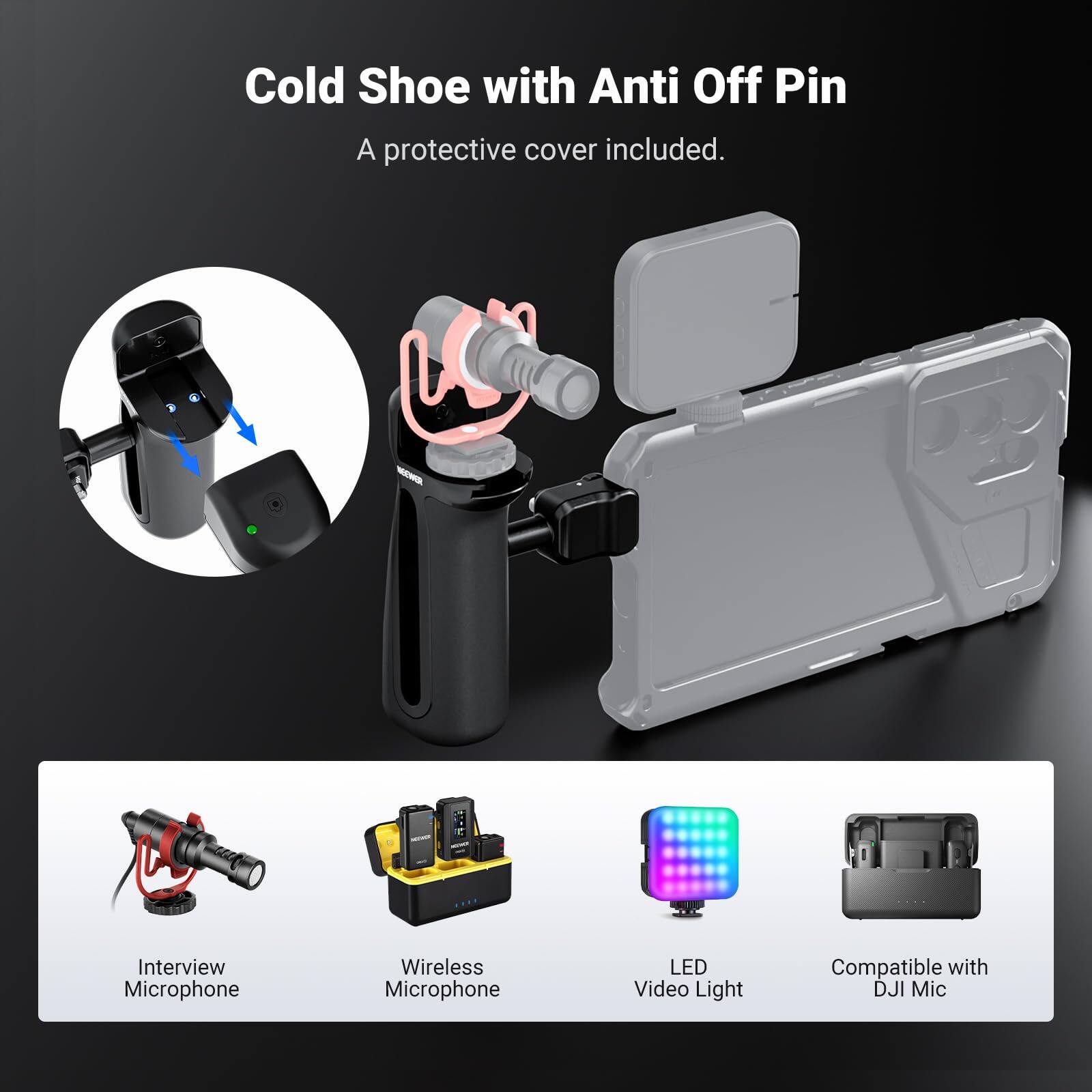 Cold Shoe with Anti Off Pin  
A protective cover included.  

- Interview Microphone  
- Wireless Microphone  
- LED Video Light  
- Compatible with DJI Mic