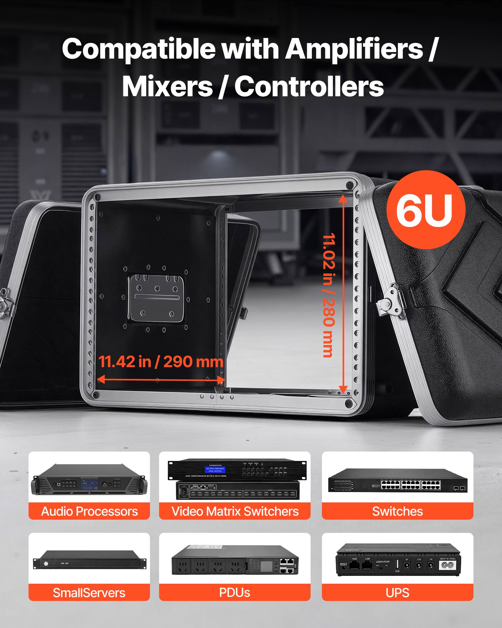 Compatible with Amplifiers / Mixers / Controllers

11.42 in / 290 mm
11.02 in / 280 mm

6U

22266-4-FF

Audio Processors
Video Matrix Switchers
Switches
SmallServers
PDUs
UPS