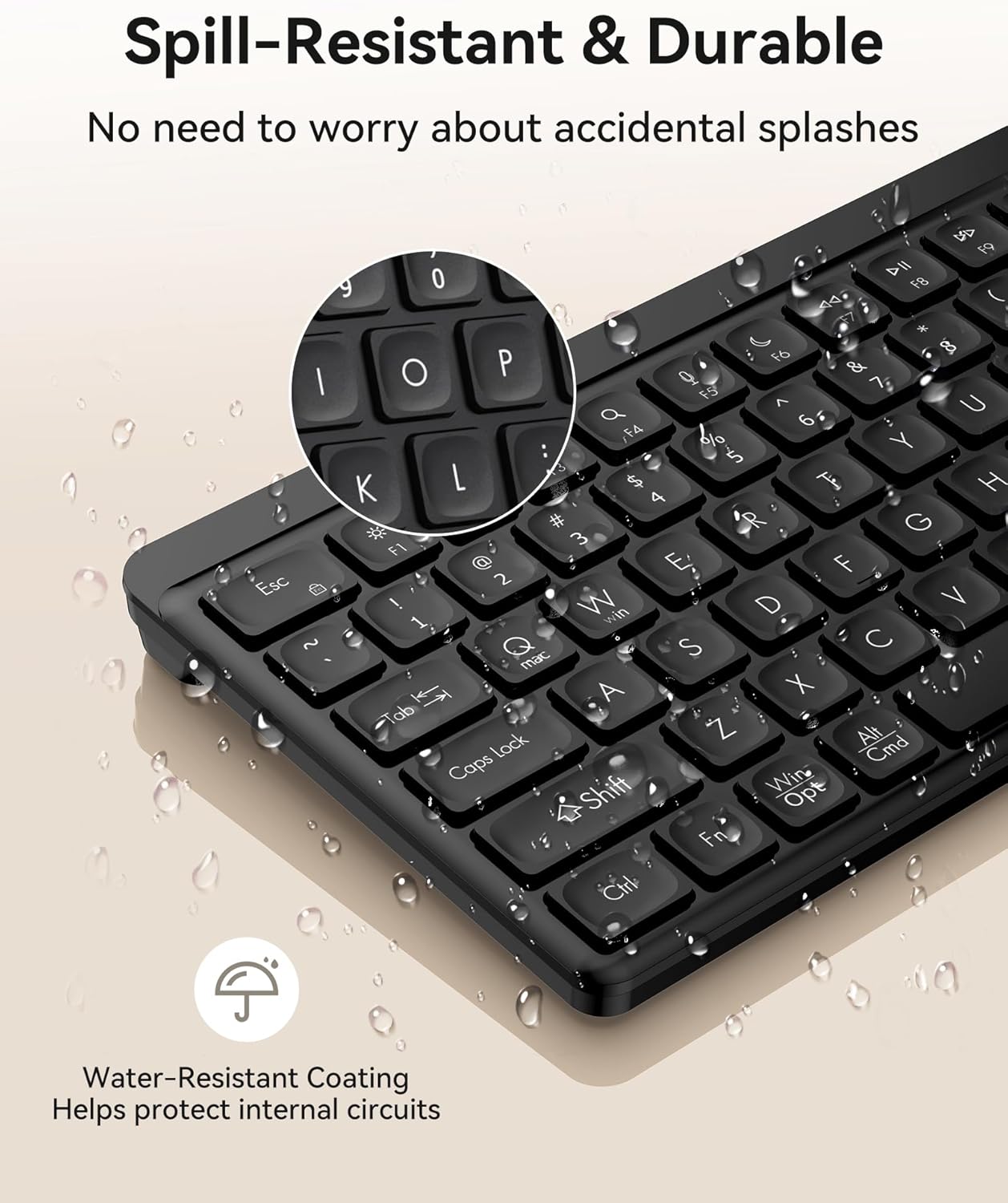 Spill-Resistant & Durable  
No need to worry about accidental splashes

Water-Resistant Coating  
Helps protect internal circuits