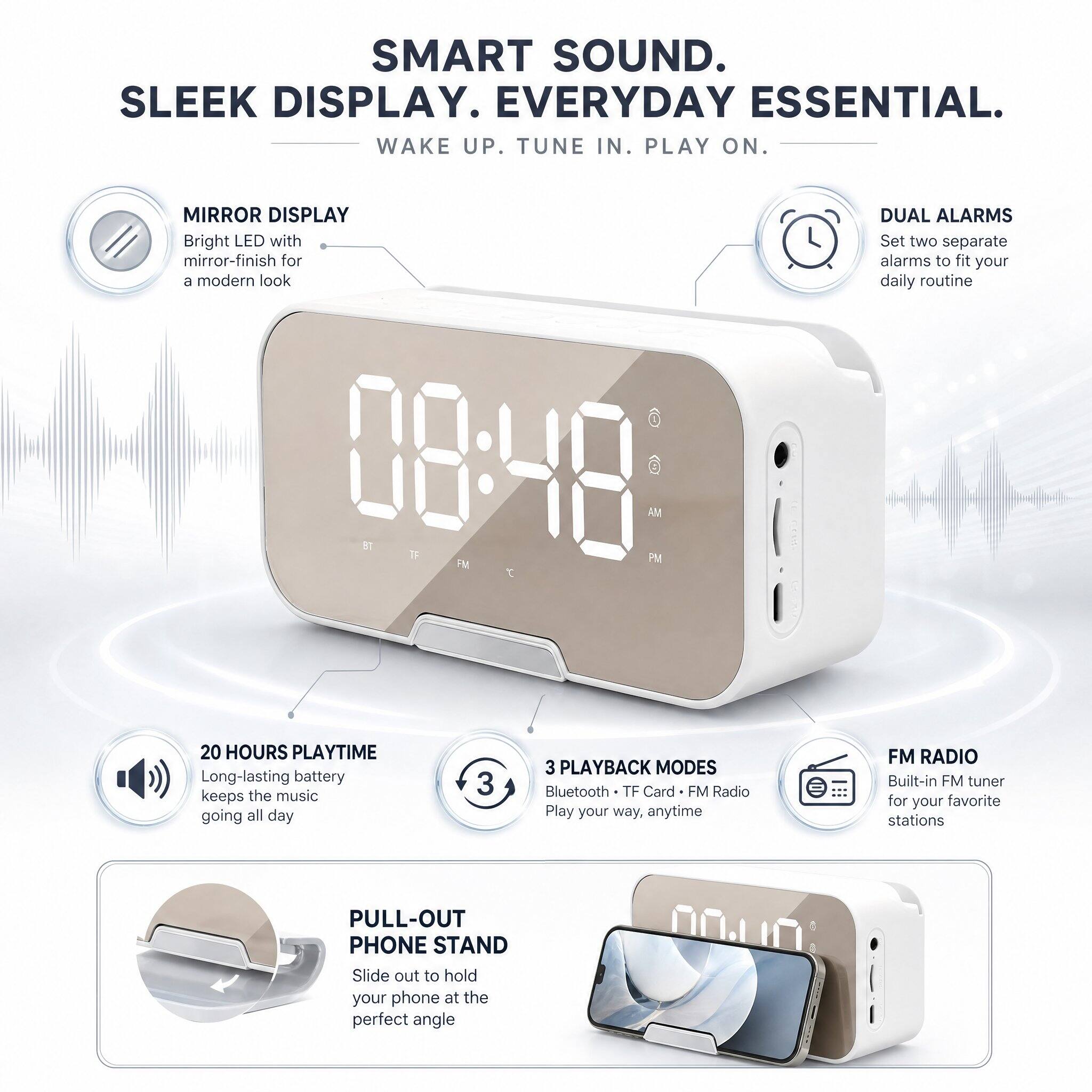 SMART SOUND.  
SLEEK DISPLAY.  
EVERYDAY ESSENTIAL.  
WAKE UP. TUNE IN. PLAY ON.

MIRROR DISPLAY  
Bright LED with mirror-finish for a modern look

DUAL ALARMS  
Set two separate alarms to fit your daily routine

20 HOURS PLAYTIME  
Long-lasting battery keeps the music going all day

3 PLAYBACK MODES  
Bluetooth • TF Card • FM Radio  
Play your way, anytime

FM RADIO  
Built-in FM tuner for your favorite stations

PULL-OUT PHONE STAND  
Slide out to hold your phone at the perfect angle