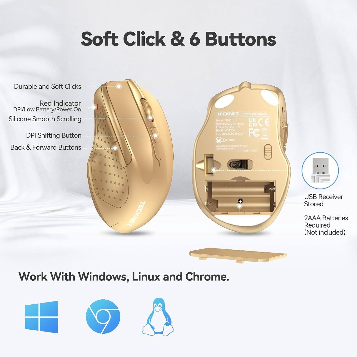 Soft Click & 6 Buttons

Durable and Soft Clicks
Red Indicator DPI/Low Battery/Power On
Silicone Smooth Scrolling
DPI Shifting Button
Back & Forward Buttons

TECKNET Cordless Mouse Model MOOD
UK CE Rating DC3V
24GHz BULK MG2204
FCC-102AKBO-M003
FC

USB Receiver Stored
2AAA Batteries Required (Not included)

Work With Windows, Linux and Chrome.