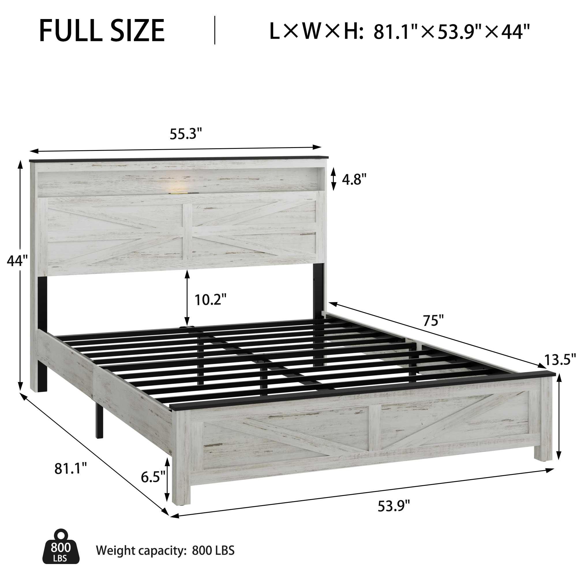 FULL SIZE  
L x W x H: 81.1" x 53.9" x 44"  

- 81.1" (length)  
- 53.9" (width)  
- 44" (height)  
- 55.3" (headboard height)  
- 4.8" (headboard depth)  
- 10.2" (side rail height)  
- 75" (footboard length)  
- 13.5" (footboard height)  
- 6.5" (side rail depth)  

Weight capacity: 800 LBS