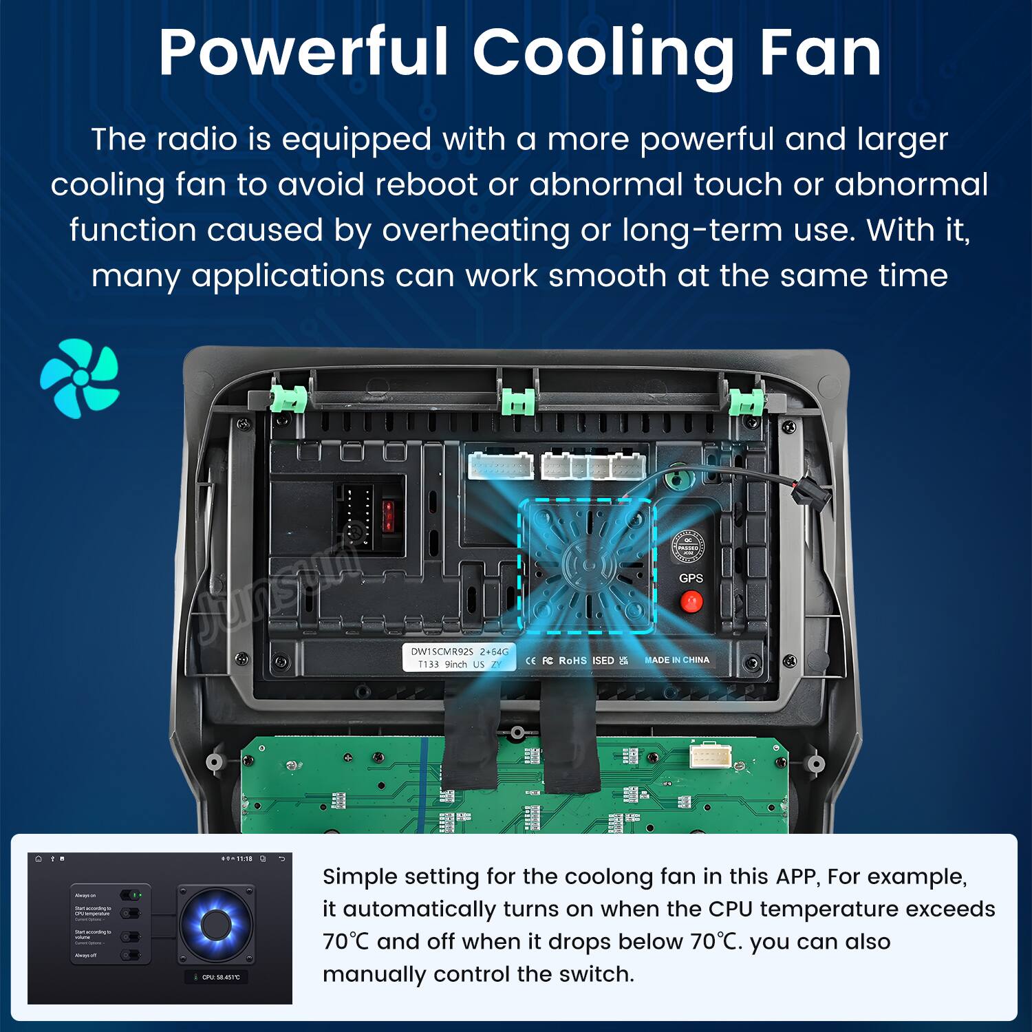 Powerful Cooling Fan

The radio is equipped with a more powerful and larger cooling fan to avoid reboot or abnormal touch or abnormal function caused by overheating or long-term use. With it, many applications can work smooth at the same time.

Simple setting for the cooling fan in this APP, For example, it automatically turns on when the CPU temperature exceeds 70°C and off when it drops below 70°C. You can also manually control the switch.