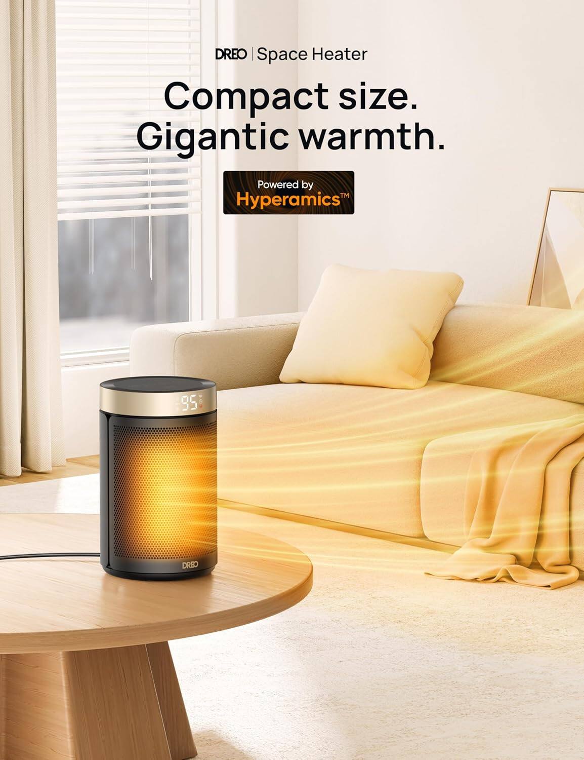 DREO | Space Heater

Compact size. Gigantic warmth.

Powered by Hyperamics™

95°