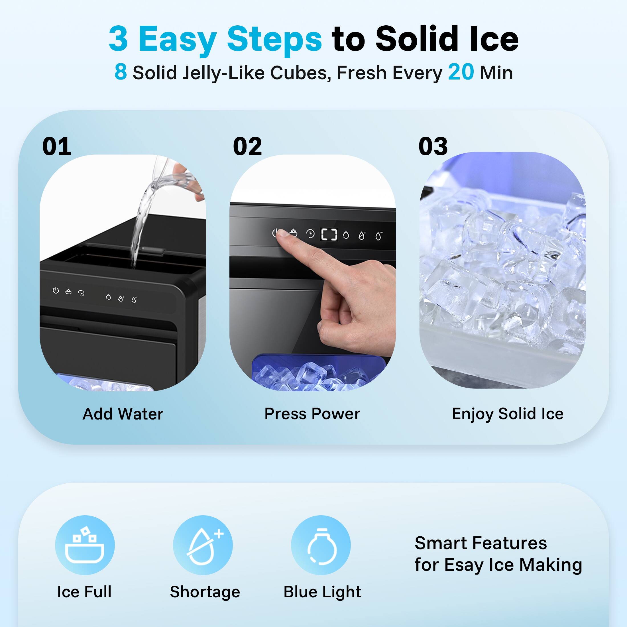 3 Easy Steps to Solid Ice  
8 Solid Jelly-Like Cubes, Fresh Every 20 Min  

01 Add Water  
02 Press Power  
03 Enjoy Solid Ice  

Smart Features for Easy Ice Making  
- Ice Full  
- Shortage  
- Blue Light