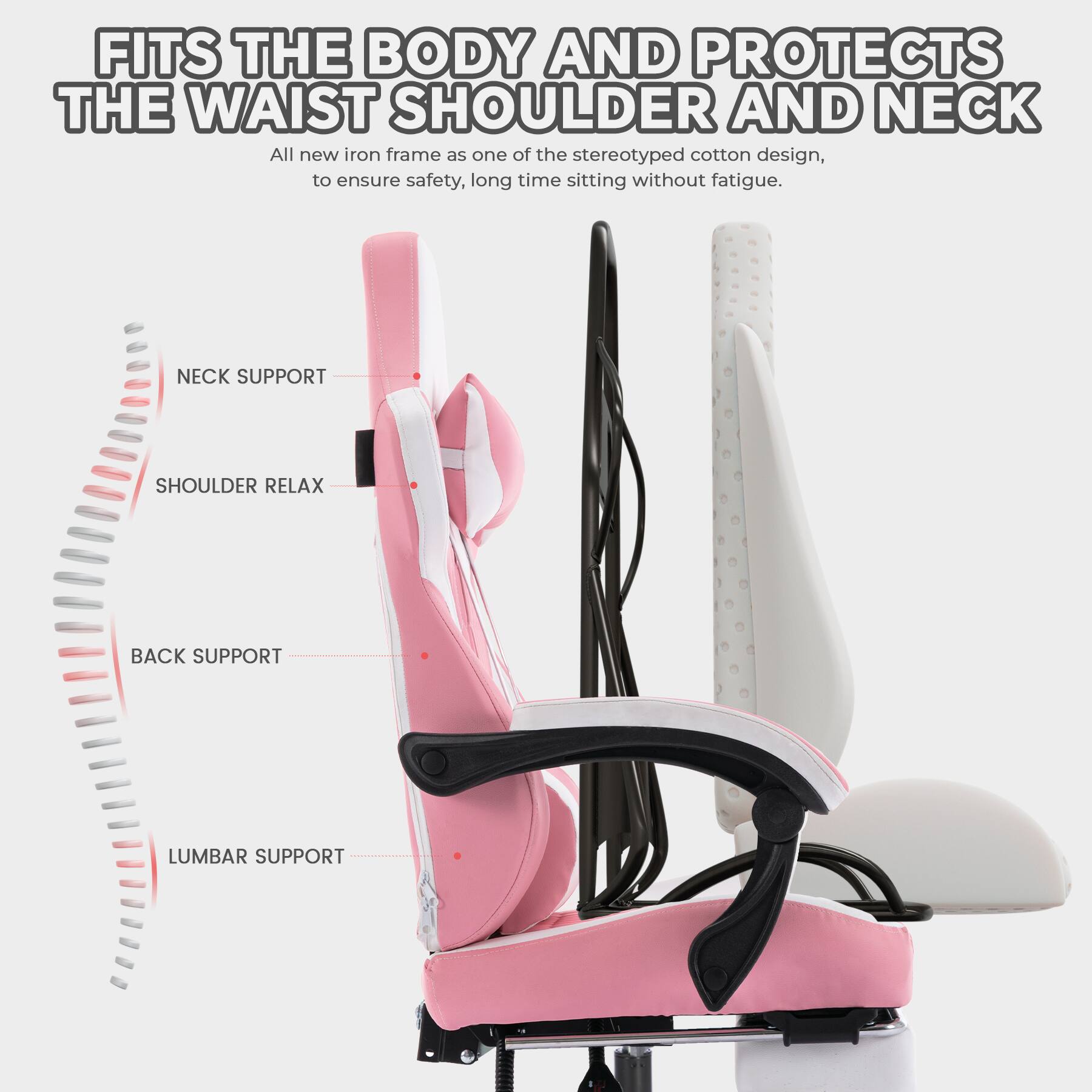 FITS THE BODY AND PROTECTS THE WAIST, SHOULDER AND NECK

All new iron frame as one of the stereotyped cotton design, to ensure safety, long time sitting without fatigue.

- NECK SUPPORT
- SHOULDER RELAX
- BACK SUPPORT
- LUMBAR SUPPORT