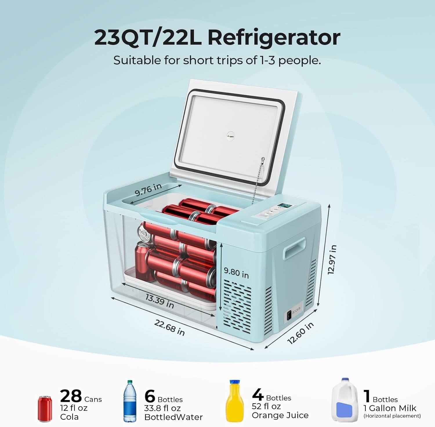 23QT/22L Refrigerator  
Suitable for short trips of 1-3 people.

Dimensions:  
- 9.76 in  
- 9.80 in  
- 12.97 in  
- 13.39 in  
- 22.68 in  
- 12.60 in  

Capacity:  
- 28 Cans (12 fl oz) Cola  
- 6 Bottles (33.8 fl oz) Bottled Water  
- 4 Bottles (52 fl oz) Orange Juice  
- 1 Bottle (1 Gallon) Milk (Horizontal placement)