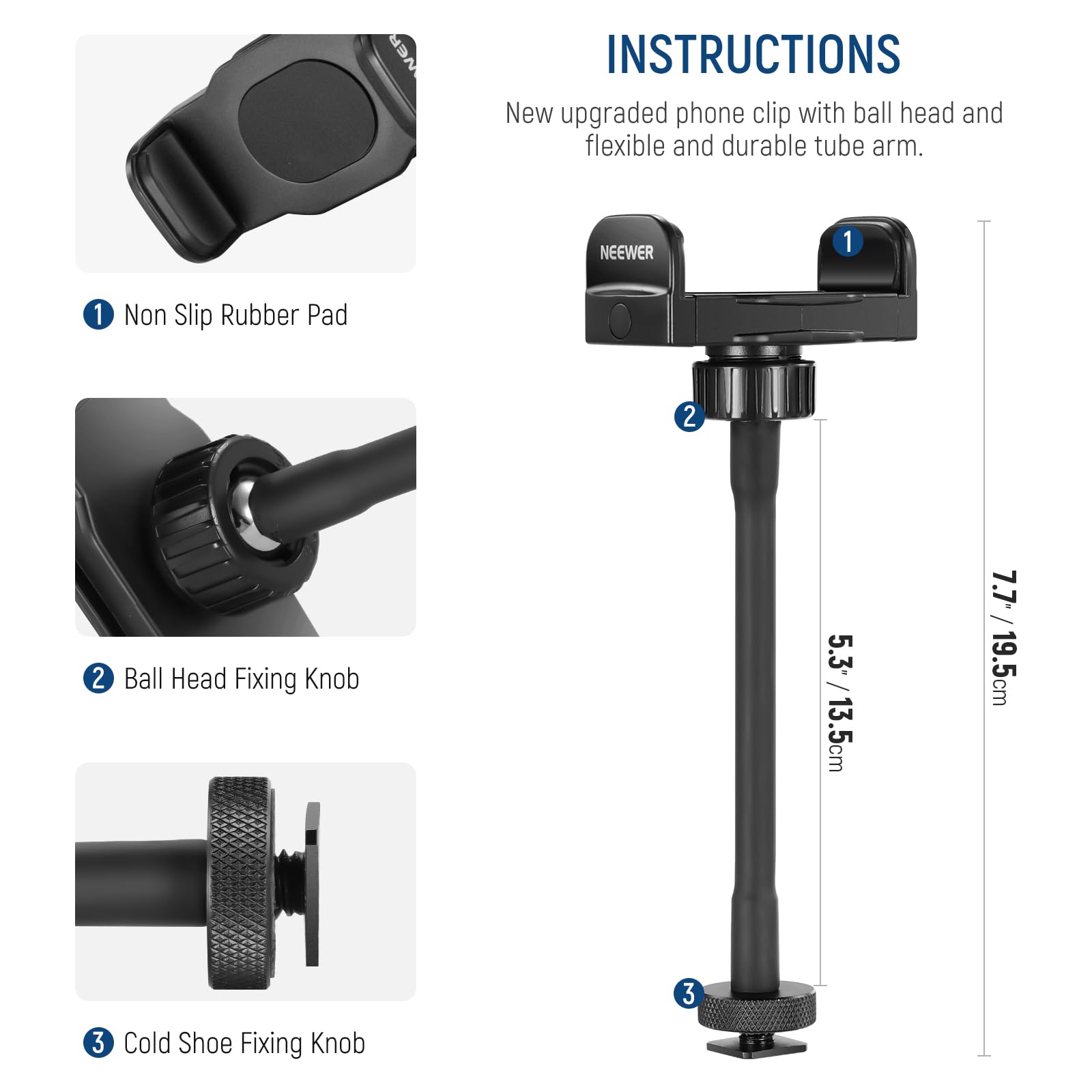 INSTRUCTIONS  
New upgraded phone clip with ball head and flexible and durable tube arm.  

1. Non Slip Rubber Pad  
2. Ball Head Fixing Knob  
3. Cold Shoe Fixing Knob  

Dimensions:  
- 5.3" / 13.5cm  
- 7.7" / 19.5cm