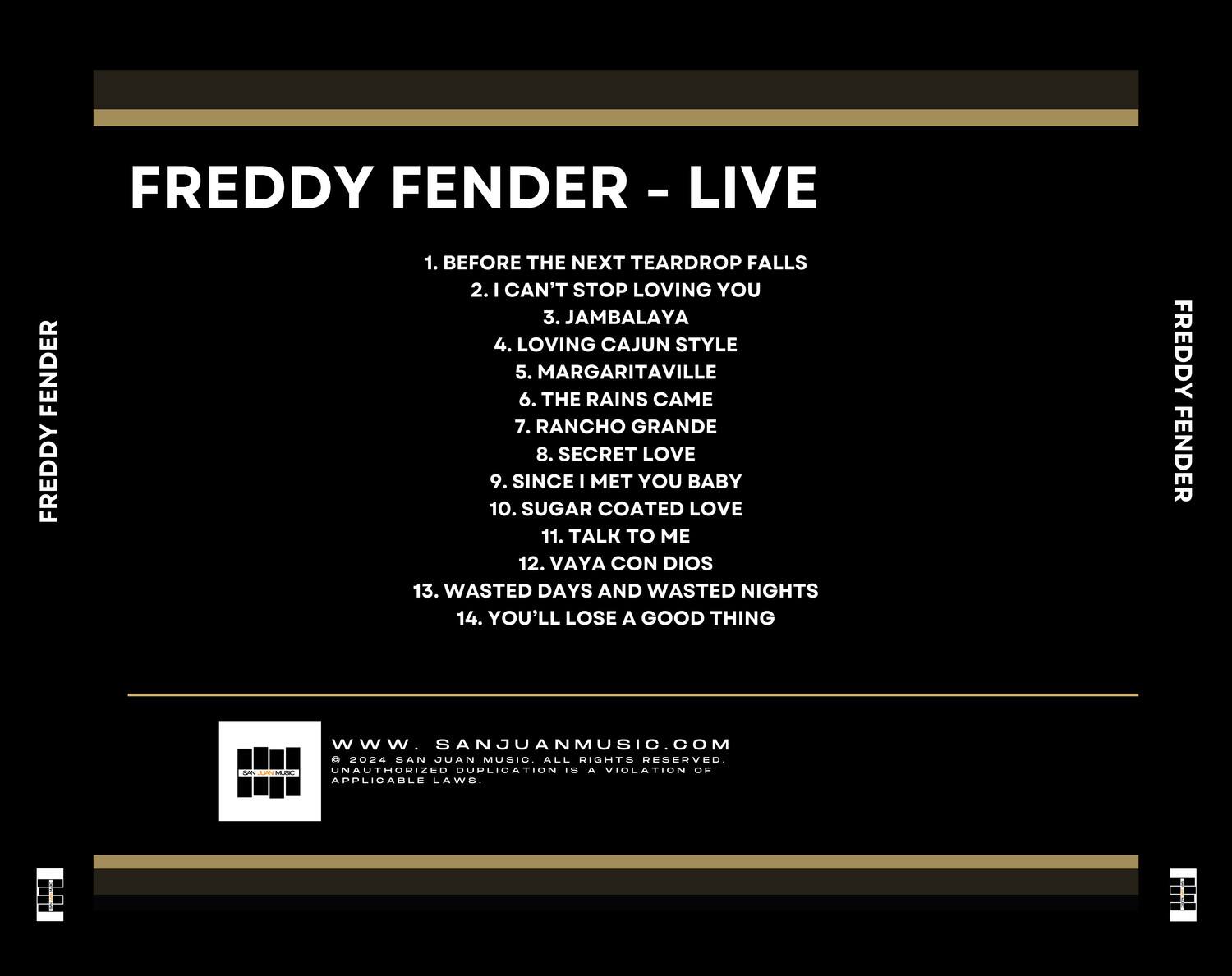 FREDDY FENDER - LIVE

1. BEFORE THE NEXT TEARDROP FALLS  
2. I CAN'T STOP LOVING YOU  
3. JAMBALAYA  
4. LOVING CAJUN STYLE  
5. MARGARITAVILLE  
6. THE RAINS CAME  
7. RANCHO GRANDE  
8. SECRET LOVE  
9. SINCE I MET YOU BABY  
10. SUGAR COATED LOVE  
11. TALK TO ME  
12. VAYA CON DIOS  
13. WASTED DAYS AND WASTED NIGHTS  
14. YOU'LL LOSE A GOOD THING  

www.SANJUANMUSIC.COM  
© 2024 SAN JUAN MUSIC. ALL RIGHTS RESERVED.  
UNAUTHORIZED DUPLICATION IS A VIOLATION OF APPLICABLE LAWS.