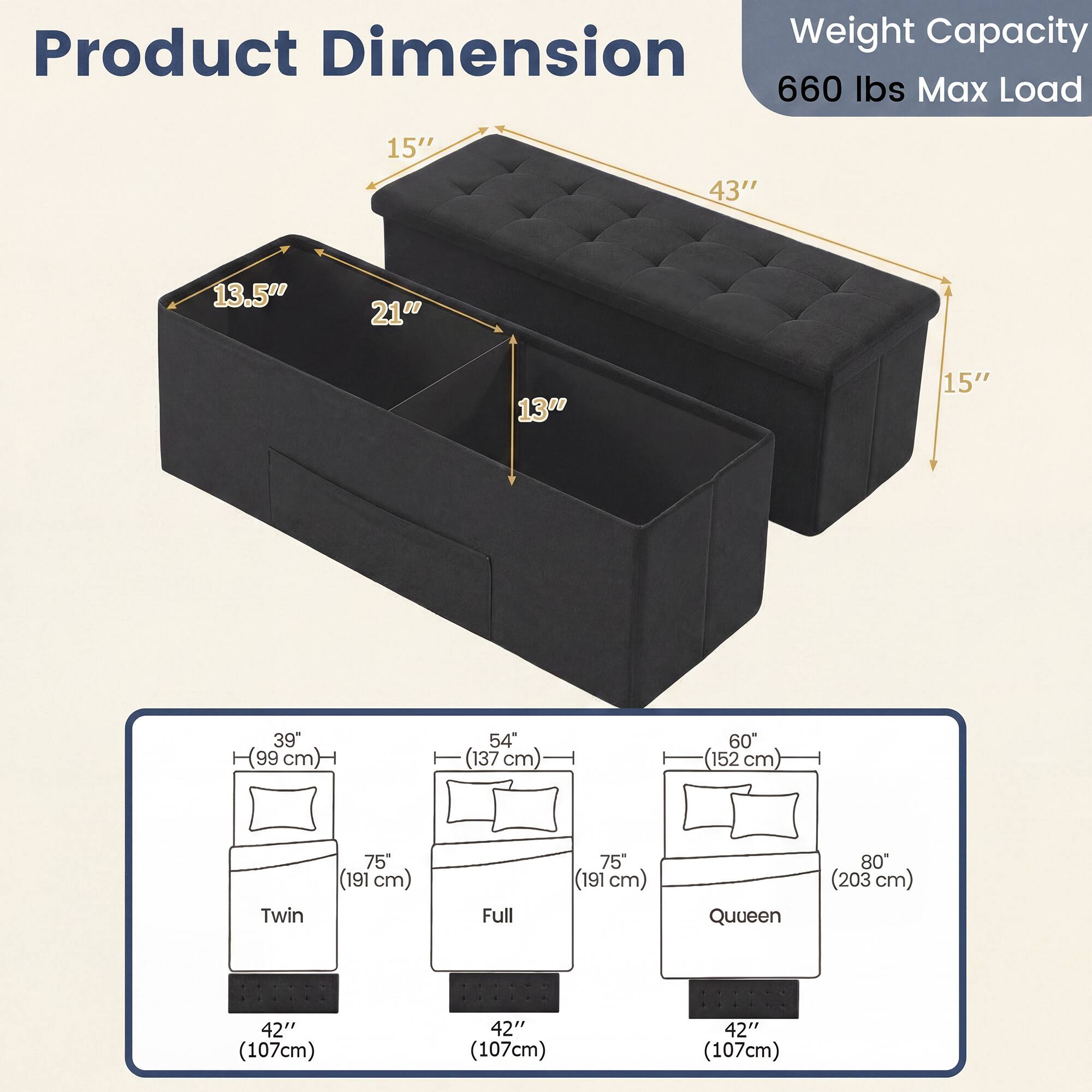 Product Dimension  
Weight Capacity: 660 lbs Max Load  

15" x 43" x 13.5" x 21" x 13" x 15"  
39" (99 cm) x 54" (137 cm) x 60" (152 cm)  

Twin: 75" (191 cm)  
Full: 75" (191 cm)  
Queen: 80" (203 cm)  

42" (107 cm)